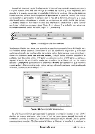 Desarrollo web 15 | P á g i n a
Cuando abrimos una cuenta de alojamiento, el sistema crea automáticamente una cuenta
FTP para nuestro sitio web que incluye el nombre de usuario y clave requeridos para
conectarse al servidor usando este protocolo (si el sistema no configura esta cuenta, podemos
hacerlo nosotros mismos desde la opción FTP Accounts en el panel de control). Los valores
que necesitamos para realizar la conexión son el host (IP o dominio), el usuario y la clave,
además del puerto asignado por el servidor para conectarse por medio de FTP (por defecto,
21). Filezilla ofrece dos maneras de insertar esta información: una barra en la parte superior
con la que realizar una conexión rápida (Figura 1-11, número 2) y un botón para almacenar
múltiples conexiones de uso frecuente (Figura 1-11, número 1).
Figura 1-11: Configuración de conexiones
Si pulsamos el botón para almacenar o acceder a conexiones previas (número 1), Filezilla abre
una ventana donde podemos administrar la lista de conexiones disponibles y especificar
opciones adicionales de configuración. La ventana incluye botones para crear, renombrar y
borrar una conexión (New Site, Rename, Delete), campos donde podemos seleccionar el
protocolo que deseamos utilizar (FTP para una conexión normal y SFTP para una conexión
segura), el modo de encriptación usado para transferir los archivos y el tipo de cuenta
requerida (Anonymous para conexiones anónimas o Normal para conexiones que requieren
usuario y clave). El programa también incluye paneles adicionales para una configuración más
avanzada, tal como muestra la Figura 1-12.
Figura 1-12: Administrador de conexiones
En una situación normal, para establecer la conexión tenemos que insertar el host (el IP o
dominio de nuestro sitio web), seleccionar el tipo de cuenta como Normal, introducir el
nombre de usuario y la contraseña, y dejar el resto de los valores por defecto. Una vez que los
ordenadores se conectan, Filezilla muestra la lista de archivos en la pantalla. A la izquierda se
 