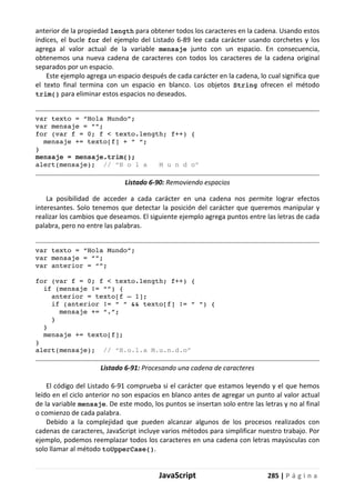 JavaScript 285 | P á g i n a
anterior de la propiedad length para obtener todos los caracteres en la cadena. Usando estos
índices, el bucle for del ejemplo del Listado 6-89 lee cada carácter usando corchetes y los
agrega al valor actual de la variable mensaje junto con un espacio. En consecuencia,
obtenemos una nueva cadena de caracteres con todos los caracteres de la cadena original
separados por un espacio.
Este ejemplo agrega un espacio después de cada carácter en la cadena, lo cual significa que
el texto final termina con un espacio en blanco. Los objetos String ofrecen el método
trim() para eliminar estos espacios no deseados.
var texto = “Hola Mundo”;
var mensaje = “”;
for (var f = 0; f < texto.length; f++) {
mensaje += texto[f] + “ “;
}
mensaje = mensaje.trim();
alert(mensaje); // “H o l a M u n d o”
Listado 6-90: Removiendo espacios
La posibilidad de acceder a cada carácter en una cadena nos permite lograr efectos
interesantes. Solo tenemos que detectar la posición del carácter que queremos manipular y
realizar los cambios que deseamos. El siguiente ejemplo agrega puntos entre las letras de cada
palabra, pero no entre las palabras.
var texto = “Hola Mundo”;
var mensaje = “”;
var anterior = “”;
for (var f = 0; f < texto.length; f++) {
if (mensaje ¡= “”) {
anterior = texto[f – 1];
if (anterior ¡= “ “ && texto[f] ¡= “ “) {
mensaje += “.”;
}
}
mensaje += texto[f];
}
alert(mensaje); // “H.o.l.a M.u.n.d.o”
Listado 6-91: Procesando una cadena de caracteres
El código del Listado 6-91 comprueba si el carácter que estamos leyendo y el que hemos
leído en el ciclo anterior no son espacios en blanco antes de agregar un punto al valor actual
de la variable mensaje. De este modo, los puntos se insertan solo entre las letras y no al final
o comienzo de cada palabra.
Debido a la complejidad que pueden alcanzar algunos de los procesos realizados con
cadenas de caracteres, JavaScript incluye varios métodos para simplificar nuestro trabajo. Por
ejemplo, podemos reemplazar todos los caracteres en una cadena con letras mayúsculas con
solo llamar al método toUpperCase().
 
