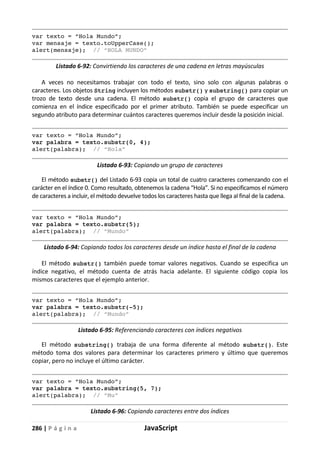 286 | P á g i n a JavaScript
var texto = “Hola Mundo”;
var mensaje = texto.toUpperCase();
alert(mensaje); // “HOLA MUNDO”
Listado 6-92: Convirtiendo los caracteres de una cadena en letras mayúsculas
A veces no necesitamos trabajar con todo el texto, sino solo con algunas palabras o
caracteres. Los objetos String incluyen los métodos substr() y substring() para copiar un
trozo de texto desde una cadena. El método substr() copia el grupo de caracteres que
comienza en el índice especificado por el primer atributo. También se puede especificar un
segundo atributo para determinar cuántos caracteres queremos incluir desde la posición inicial.
var texto = “Hola Mundo”;
var palabra = texto.substr(0, 4);
alert(palabra); // “Hola”
Listado 6-93: Copiando un grupo de caracteres
El método substr() del Listado 6-93 copia un total de cuatro caracteres comenzando con el
carácter en el índice 0. Como resultado, obtenemos la cadena “Hola”. Si no especificamos el número
de caracteres a incluir, el método devuelve todos los caracteres hasta que llega al final de la cadena.
var texto = “Hola Mundo”;
var palabra = texto.substr(5);
alert(palabra); // “Mundo”
Listado 6-94: Copiando todos los caracteres desde un índice hasta el final de la cadena
El método substr() también puede tomar valores negativos. Cuando se especifica un
índice negativo, el método cuenta de atrás hacia adelante. El siguiente código copia los
mismos caracteres que el ejemplo anterior.
var texto = “Hola Mundo”;
var palabra = texto.substr(-5);
alert(palabra); // “Mundo”
Listado 6-95: Referenciando caracteres con índices negativos
El método substring() trabaja de una forma diferente al método substr(). Este
método toma dos valores para determinar los caracteres primero y último que queremos
copiar, pero no incluye el último carácter.
var texto = “Hola Mundo”;
var palabra = texto.substring(5, 7);
alert(palabra); // “Mu”
Listado 6-96: Copiando caracteres entre dos índices
 