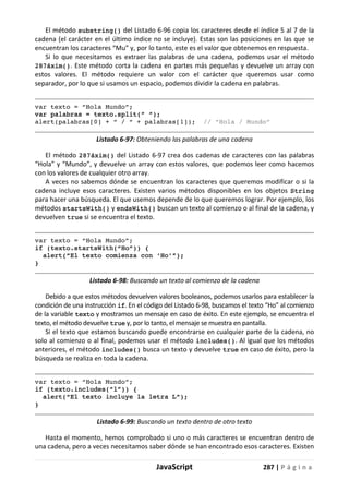 JavaScript 287 | P á g i n a
El método substring() del Listado 6-96 copia los caracteres desde el índice 5 al 7 de la
cadena (el carácter en el último índice no se incluye). Estas son las posiciones en las que se
encuentran los caracteres “Mu” y, por lo tanto, este es el valor que obtenemos en respuesta.
Si lo que necesitamos es extraer las palabras de una cadena, podemos usar el método
287áxim(). Este método corta la cadena en partes más pequeñas y devuelve un array con
estos valores. El método requiere un valor con el carácter que queremos usar como
separador, por lo que si usamos un espacio, podemos dividir la cadena en palabras.
var texto = “Hola Mundo”;
var palabras = texto.split(“ “);
alert(palabras[0] + “ / “ + palabras[1]); // “Hola / Mundo”
Listado 6-97: Obteniendo las palabras de una cadena
El método 287áxim() del Listado 6-97 crea dos cadenas de caracteres con las palabras
“Hola” y “Mundo”, y devuelve un array con estos valores, que podemos leer como hacemos
con los valores de cualquier otro array.
A veces no sabemos dónde se encuentran los caracteres que queremos modificar o si la
cadena incluye esos caracteres. Existen varios métodos disponibles en los objetos String
para hacer una búsqueda. El que usemos depende de lo que queremos lograr. Por ejemplo, los
métodos startsWith() y endsWith() buscan un texto al comienzo o al final de la cadena, y
devuelven true si se encuentra el texto.
var texto = “Hola Mundo”;
if (texto.startsWith(“Ho”)) {
alert(“El texto comienza con ‘Ho’”);
}
Listado 6-98: Buscando un texto al comienzo de la cadena
Debido a que estos métodos devuelven valores booleanos, podemos usarlos para establecer la
condición de una instrucción if. En el código del Listado 6-98, buscamos el texto “Ho” al comienzo
de la variable texto y mostramos un mensaje en caso de éxito. En este ejemplo, se encuentra el
texto, el método devuelve true y, por lo tanto, el mensaje se muestra en pantalla.
Si el texto que estamos buscando puede encontrarse en cualquier parte de la cadena, no
solo al comienzo o al final, podemos usar el método includes(). Al igual que los métodos
anteriores, el método includes() busca un texto y devuelve true en caso de éxito, pero la
búsqueda se realiza en toda la cadena.
var texto = “Hola Mundo”;
if (texto.includes(“l”)) {
alert(“El texto incluye la letra L”);
}
Listado 6-99: Buscando un texto dentro de otro texto
Hasta el momento, hemos comprobado si uno o más caracteres se encuentran dentro de
una cadena, pero a veces necesitamos saber dónde se han encontrado esos caracteres. Existen
 