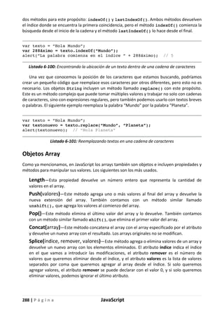 288 | P á g i n a JavaScript
dos métodos para este propósito: indexOf() y lastIndexOf(). Ambos métodos devuelven
el índice donde se encuentra la primera coincidencia, pero el método indexOf() comienza la
búsqueda desde el inicio de la cadena y el método lastIndexOf() lo hace desde el final.
var texto = “Hola Mundo”;
var 288áximo = texto.indexOf(“Mundo”);
alert(“La palabra comienza en el índice “ + 288áximo); // 5
Listado 6-100: Encontrando la ubicación de un texto dentro de una cadena de caracteres
Una vez que conocemos la posición de los caracteres que estamos buscando, podríamos
crear un pequeño código que reemplace esos caracteres por otros diferentes, pero esto no es
necesario. Los objetos String incluyen un método llamado replace() con este propósito.
Este es un método complejo que puede tomar múltiples valores y trabajar no solo con cadenas
de caracteres, sino con expresiones regulares, pero también podemos usarlo con textos breves
o palabras. El siguiente ejemplo reemplaza la palabra “Mundo” por la palabra “Planeta”.
var texto = “Hola Mundo”;
var textonuevo = texto.replace(“Mundo”, “Planeta”);
alert(textonuevo); // “Hola Planeta”
Listado 6-101: Reemplazando textos en una cadena de caracteres
Objetos Array
Como ya mencionamos, en JavaScript los arrays también son objetos e incluyen propiedades y
métodos para manipular sus valores. Los siguientes son los más usados.
Length—Esta propiedad devuelve un número entero que representa la cantidad de
valores en el array.
Push(valores)—Este método agrega uno o más valores al final del array y devuelve la
nueva extensión del array. También contamos con un método similar llamado
unshift(), que agrega los valores al comienzo del array.
Pop()—Este método elimina el último valor del array y lo devuelve. También contamos
con un método similar llamado shift(), que elimina el primer valor del array.
Concat(array)—Este método concatena el array con el array especificado por el atributo
y devuelve un nuevo array con el resultado. Los arrays originales no se modifican.
Splice(índice, remover, valores)—Este método agrega o elimina valores de un array y
devuelve un nuevo array con los elementos eliminados. El atributo índice indica el índice
en el que vamos a introducir las modificaciones, el atributo remover es el número de
valores que queremos eliminar desde el índice, y el atributo valores es la lista de valores
separados por coma que queremos agregar al array desde el índice. Si solo queremos
agregar valores, el atributo remover se puede declarar con el valor 0, y si solo queremos
eliminar valores, podemos ignorar el último atributo.
 