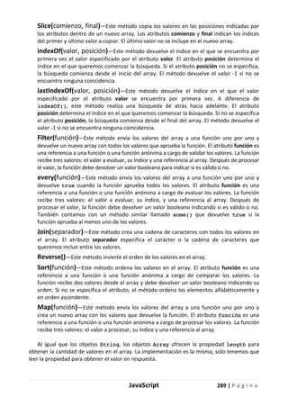 JavaScript 289 | P á g i n a
Slice(comienzo, final)—Este método copia los valores en las posiciones indicadas por
los atributos dentro de un nuevo array. Los atributos comienzo y final indican los índices
del primer y último valor a copiar. El último valor no se incluye en el nuevo array.
indexOf(valor, posición)—Este método devuelve el índice en el que se encuentra por
primera vez el valor especificado por el atributo valor. El atributo posición determina el
índice en el que queremos comenzar la búsqueda. Si el atributo posición no se especifica,
la búsqueda comienza desde el inicio del array. El método devuelve el valor -1 si no se
encuentra ninguna coincidencia.
lastIndexOf(valor, posición)—Este método devuelve el índice en el que el valor
especificado por el atributo valor se encuentra por primera vez. A diferencia de
indexOf(), este método realiza una búsqueda de atrás hacia adelante. El atributo
posición determina el índice en el que queremos comenzar la búsqueda. Si no se especifica
el atributo posición, la búsqueda comienza desde el final del array. El método devuelve el
valor -1 si no se encuentra ninguna coincidencia.
Filter(función)—Este método envía los valores del array a una función uno por uno y
devuelve un nuevo array con todos los valores que aprueba la función. El atributo función es
una referencia a una función o una función anónima a cargo de validar los valores. La función
recibe tres valores: el valor a evaluar, su índice y una referencia al array. Después de procesar
el valor, la función debe devolver un valor booleano para indicar si es válido o no.
every(función)—Este método envía los valores del array a una función uno por uno y
devuelve true cuando la función aprueba todos los valores. El atributo función es una
referencia a una función o una función anónima a cargo de evaluar los valores. La función
recibe tres valores: el valor a evaluar, su índice, y una referencia al array. Después de
procesar el valor, la función debe devolver un valor booleano indicando si es válido o no.
También contamos con un método similar llamado some() que devuelve true si la
función aprueba al menos uno de los valores.
Join(separador)—Este método crea una cadena de caracteres con todos los valores en
el array. El atributo separador especifica el carácter o la cadena de caracteres que
queremos incluir entre los valores.
Reverse()—Este método invierte el orden de los valores en el array.
Sort(función)—Este método ordena los valores en el array. El atributo función es una
referencia a una función o una función anónima a cargo de comparar los valores. La
función recibe dos valores desde el array y debe devolver un valor booleano indicando su
orden. Si no se especifica el atributo, el método ordena los elementos alfabéticamente y
en orden ascendente.
Map(función)—Este método envía los valores del array a una función uno por uno y
crea un nuevo array con los valores que devuelve la función. El atributo función es una
referencia a una función o una función anónima a cargo de procesar los valores. La función
recibe tres valores: el valor a procesar, su índice y una referencia al array.
Al igual que los objetos String, los objetos Array ofrecen la propiedad length para
obtener la cantidad de valores en el array. La implementación es la misma; solo tenemos que
leer la propiedad para obtener el valor en respuesta.
 