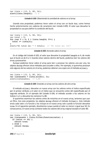 290 | P á g i n a JavaScript
var lista = [12, 5, 80, 34];
alert(lista.length); // 4
Listado 6-102: Obteniendo la cantidad de valores en el array
Usando esta propiedad, podemos iterar sobre el array con un bucle for, como hemos
hecho anteriormente con cadenas de caracteres (ver Listado 6-89). El valor que devuelve la
propiedad se usa para definir la condición del bucle.
var lista = [12, 5, 80, 34];
var total = 0;
for (var f = 0; f < lista.length; f++) {
total += lista[f];
}
alert(“El total es: “ + total); // “El total es: 131”
Listado 6-103: Iterando sobre el array
En el código del Listado 6-103, el valor que devuelve la propiedad length es 4, de modo
que el bucle va de 0 a 3. Usando estos valores dentro del bucle, podemos leer los valores del
array y procesarlos.
Aunque podemos iterar sobre el array para leer y procesar los valores uno por uno, los
objetos Array ofrecen otros métodos para acceder a ellos. Por ejemplo, si queremos procesar
solo algunos de los valores en el array, podemos obtener una copia con el método slice().
var lista = [12, 5, 80, 34];
var listanueva = lista.slice(1, 3);
alert(listanueva); // 5,80
Listado 6-104: Creando un array con los valores de otro array
El método slice() devuelve un nuevo array con los valores entre el índice especificado
por el primer atributo y el valor en el índice que se encuentra antes del especificado por el
segundo atributo. En el ejemplo del Listado 6-104, el método accede a los valores en los
índices 1 y 2, y devuelve los números 5 y 80.
Si queremos examinar los valores antes de incluirlos en el nuevo array, tenemos que usar
un filtro. Con este propósito, los objetos Array ofrecen el método filter(). Este método
envía cada valor a la función y los incluye en el nuevo array solo cuando la función devuelve
true. En el siguiente ejemplo, devolvemos true cuando el valor es menor o igual que 50. En
consecuencia, el nuevo array contiene todos los valores del array original excepto el valor 80.
var lista = [12, 5, 80, 34];
var listanueva = lista.filter(function(valor) {
if (valor <= 50) {
return true;
} else {
return false;
}
 