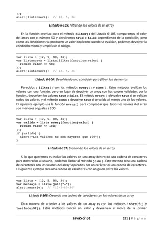 JavaScript 291 | P á g i n a
});
alert(listanueva); // 12, 5, 34
Listado 6-105: Filtrando los valores de un array
En la función provista para el método filter() del Listado 6-105, comparamos el valor
del array con el número 50 y devolvemos true o false dependiendo de la condición, pero
como las condiciones ya producen un valor booleano cuando se evalúan, podemos devolver la
condición misma y simplificar el código.
var lista = [12, 5, 80, 34];
var listanueva = lista.filter(function(valor) {
return valor <= 50;
});
alert(listanueva); // 12, 5, 34
Listado 6-106: Devolviendo una condición para filtrar los elementos
Parecidos a filter() son los métodos every() y some(). Estos métodos evalúan los
valores con una función, pero en lugar de devolver un array con los valores validados por la
función, devuelven los valores true o false. El método every() devuelve true si se validan
todos los valores, y el método some() devuelve true si se valida al menos uno de los valores.
El siguiente ejemplo usa la función every() para comprobar que todos los valores del array
son menores o iguales a 100.
var lista = [12, 5, 80, 34];
var valido = lista.every(function(valor) {
return valor <= 100;
});
if (valido) {
alert(“Los valores no son mayores que 100”);
}
Listado 6-107: Evaluando los valores de un array
Si lo que queremos es incluir los valores de una array dentro de una cadena de caracteres
para mostrarlos al usuario, podemos llamar al método join(). Este método crea una cadena
de caracteres con los valores del array separados por un carácter o una cadena de caracteres.
El siguiente ejemplo crea una cadena de caracteres con un guion entre los valores.
var lista = [12, 5, 80, 34];
var mensaje = lista.join(“-“);
alert(mensaje); // “12-5-80-34”
Listado 6-108: Creando una cadena de caracteres con los valores de un array
Otra manera de acceder a los valores de un array es con los métodos indexOf() y
lastIndexOf(). Estos métodos buscan un valor y devuelven el índice de la primer
 