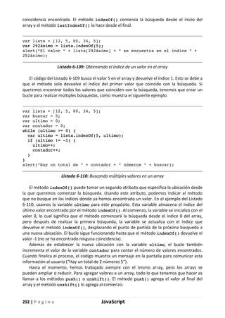 292 | P á g i n a JavaScript
coincidencia encontrada. El método indexOf() comienza la búsqueda desde el inicio del
array y el método lastIndexOf() lo hace desde el final.
var lista = [12, 5, 80, 34, 5];
var 292áximo = lista.indexOf(5);
alert(“El valor “ + lista[292áximo] + “ se encuentra en el índice “ +
292áximo);
Listado 6-109: Obteniendo el índice de un valor en el array
El código del Listado 6-109 busca el valor 5 en el array y devuelve el índice 1. Esto se debe a
que el método solo devuelve el índice del primer valor que coincide con la búsqueda. Si
queremos encontrar todos los valores que coinciden con la búsqueda, tenemos que crear un
bucle para realizar múltiples búsquedas, como muestra el siguiente ejemplo.
var lista = [12, 5, 80, 34, 5];
var buscar = 5;
var ultimo = 0;
var contador = 0;
while (ultimo >= 0) {
var ultimo = lista.indexOf(5, ultimo);
if (ultimo ¡= -1) {
ultimo++;
contador++;
}
}
alert(“Hay un total de “ + contador + “ números “ + buscar);
Listado 6-110: Buscando múltiples valores en un array
El método indexOf() puede tomar un segundo atributo que especifica la ubicación desde
la que queremos comenzar la búsqueda. Usando este atributo, podemos indicar al método
que no busque en los índices donde ya hemos encontrado un valor. En el ejemplo del Listado
6-110, usamos la variable ultimo para este propósito. Esta variable almacena el índice del
último valor encontrado por el método indexOf(). Al comienzo, la variable se inicializa con el
valor 0, lo cual significa que el método comenzará la búsqueda desde el índice 0 del array,
pero después de realizar la primera búsqueda, la variable se actualiza con el índice que
devuelve el método indexOf(), desplazando el punto de partida de la próxima búsqueda a
una nueva ubicación. El bucle sigue funcionando hasta que el método indexOf() devuelve el
valor -1 (no se ha encontrado ninguna coincidencia).
Además de establecer la nueva ubicación con la variable ultimo, el bucle también
incrementa el valor de la variable contador para contar el número de valores encontrados.
Cuando finaliza el proceso, el código muestra un mensaje en la pantalla para comunicar esta
información al usuario (“Hay un total de 2 números 5”).
Hasta el momento, hemos trabajado siempre con el mismo array, pero los arrays se
pueden ampliar o reducir. Para agregar valores a un array, todo lo que tenemos que hacer es
llamar a los métodos push() o unshift(). El método push() agrega el valor al final del
array y el método unshift() lo agrega al comienzo.
 