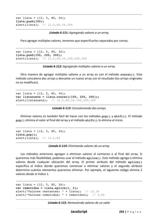 JavaScript 293 | P á g i n a
var lista = [12, 5, 80, 34];
lista.push(100);
alert(lista); // 12,5,80,34,100
Listado 6-111: Agregando valores a un array
Para agregar múltiples valores, tenemos que especificarlos separados por comas.
var lista = [12, 5, 80, 34];
lista.push(100, 200, 300);
alert(lista); // 12,5,80,34,100,200,300
Listado 6-112: Agregando múltiples valores a un array
Otra manera de agregar múltiples valores a un array es con el método concat(). Este
método concatena dos arrays y devuelve un nuevo array con el resultado (los arrays originales
no se modifican).
var lista = [12, 5, 80, 34];
var listanueva = lista.concat([100, 200, 300]);
alert(listanueva); // 12,5,80,34,100,200,300
Listado 6-113: Concatenando dos arrays
Eliminar valores es también fácil de hacer con los métodos pop() y shift(). El método
pop() elimina el valor al final del array y el método shift() lo elimina al inicio.
var lista = [12, 5, 80, 34];
lista.pop();
alert(lista); // 12,5,80
Listado 6-114: Eliminando valores de un array
Los métodos anteriores agregan o eliminan valores al comienzo o al final del array. Si
queremos más flexibilidad, podemos usar el método splice(). Este método agrega o elimina
valores desde cualquier ubicación del array. El primer atributo del método splice()
especifica el índice donde queremos comenzar a eliminar valores y el segundo atributo
determina cuántos elementos queremos eliminar. Por ejemplo, el siguiente código elimina 2
valores desde el índice 1.
var lista = [12, 5, 80, 34];
var removidos = lista.splice(1, 2);
alert(“Valores restantes: “ + lista); // 12,34
alert(“Valores removidos: “ + removidos); // 5,80
Listado 6-115: Removiendo valores de un valor
 