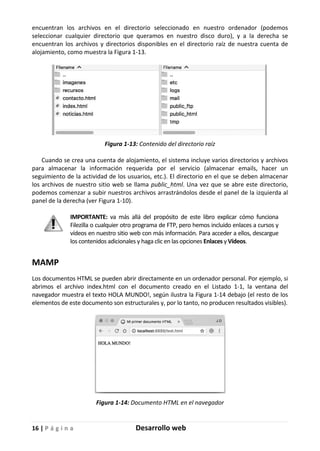 16 | P á g i n a Desarrollo web
encuentran los archivos en el directorio seleccionado en nuestro ordenador (podemos
seleccionar cualquier directorio que queramos en nuestro disco duro), y a la derecha se
encuentran los archivos y directorios disponibles en el directorio raíz de nuestra cuenta de
alojamiento, como muestra la Figura 1-13.
Figura 1-13: Contenido del directorio raíz
Cuando se crea una cuenta de alojamiento, el sistema incluye varios directorios y archivos
para almacenar la información requerida por el servicio (almacenar emails, hacer un
seguimiento de la actividad de los usuarios, etc.). El directorio en el que se deben almacenar
los archivos de nuestro sitio web se llama public_html. Una vez que se abre este directorio,
podemos comenzar a subir nuestros archivos arrastrándolos desde el panel de la izquierda al
panel de la derecha (ver Figura 1-10).
IMPORTANTE: va más allá del propósito de este libro explicar cómo funciona
Filezilla o cualquier otro programa de FTP, pero hemos incluido enlaces a cursos y
vídeos en nuestro sitio web con más información. Para acceder a ellos, descargue
los contenidos adicionales y haga clic en las opciones Enlaces y Vídeos.
MAMP
Los documentos HTML se pueden abrir directamente en un ordenador personal. Por ejemplo, si
abrimos el archivo index.html con el documento creado en el Listado 1-1, la ventana del
navegador muestra el texto HOLA MUNDO!, según ilustra la Figura 1-14 debajo (el resto de los
elementos de este documento son estructurales y, por lo tanto, no producen resultados visibles).
Figura 1-14: Documento HTML en el navegador
 