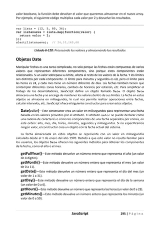 JavaScript 295 | P á g i n a
valor booleano, la función debe devolver el valor que queremos almacenar en el nuevo array.
Por ejemplo, el siguiente código multiplica cada valor por 2 y devuelve los resultados.
var lista = [12, 5, 80, 34];
var listanueva = lista.map(function(valor) {
return valor * 2;
});
alert(listanueva); // 24,10,160,68
Listado 6-120: Procesando los valores y almacenando los resultados
Objetos Date
Manipular fechas es una tarea complicada, no solo porque las fechas están compuestas de varios
valores que representan diferentes componentes, sino porque estos componentes están
relacionados. Si un valor sobrepasa su limite, afecta al resto de los valores de la fecha. Y los límites
son distintos por cada componente. El límite para minutos y segundos es 60, pero el límite para
las horas es 24, y cada mes tiene un número diferente de días. Las fechas también tienen que
contemplar diferentes zonas horarias, cambios de horarios por estación, etc. Para simplificar el
trabajo de los desarrolladores, JavaScript define un objeto llamado Date. El objeto Date
almacena una fecha y se encarga de mantener los valores dentro de sus límites. La fecha en estos
objetos se almacena en milisegundos, lo cual nos permite realizar operaciones entre fechas,
calcular intervalos, etc. JavaScript ofrece el siguiente constructor para crear estos objetos.
Date(valor)—Este constructor crea un valor en milisegundos para representar una fecha
basada en los valores provistos por el atributo. El atributo valor se puede declarar como
una cadena de caracteres o como los componentes de una fecha separados por comas, en
este orden: año, mes, día, horas, minutos, segundos y milisegundos. Si no especificamos
ningún valor, el constructor crea un objeto con la fecha actual del sistema.
La fecha almacenada en estos objetos se representa con un valor en milisegundos
calculado desde el 1 de enero del año 1970. Debido a que este valor no resulta familiar para
los usuarios, los objetos Date ofrecen los siguientes métodos para obtener los componentes
de la fecha, como el año o el mes.
getFullYear()—Este método devuelve un número entero que representa el año (un valor
de 4 dígitos).
getMonth()—Este método devuelve un número entero que representa el mes (un valor
de 0 a 11).
getDate()—Este método devuelve un número entero que representa el día del mes (un
valor de 1 a 31).
getDay()—Este método devuelve un número entero que representa el día de la semana
(un valor de 0 a 6).
getHours()—Este método devuelve un número que representa las horas (un valor de 0 a 23).
getMinutes()—Este método devuelve un número entero que representa los minutos (un
valor de 0 a 59).
 