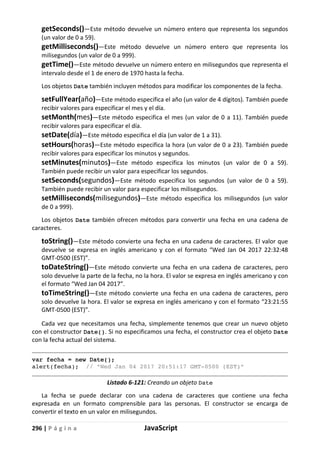 296 | P á g i n a JavaScript
getSeconds()—Este método devuelve un número entero que representa los segundos
(un valor de 0 a 59).
getMilliseconds()—Este método devuelve un número entero que representa los
milisegundos (un valor de 0 a 999).
getTime()—Este método devuelve un número entero en milisegundos que representa el
intervalo desde el 1 de enero de 1970 hasta la fecha.
Los objetos Date también incluyen métodos para modificar los componentes de la fecha.
setFullYear(año)—Este método especifica el año (un valor de 4 dígitos). También puede
recibir valores para especificar el mes y el día.
setMonth(mes)—Este método especifica el mes (un valor de 0 a 11). También puede
recibir valores para especificar el día.
setDate(día)—Este método especifica el día (un valor de 1 a 31).
setHours(horas)—Este método especifica la hora (un valor de 0 a 23). También puede
recibir valores para especificar los minutos y segundos.
setMinutes(minutos)—Este método especifica los minutos (un valor de 0 a 59).
También puede recibir un valor para especificar los segundos.
setSeconds(segundos)—Este método especifica los segundos (un valor de 0 a 59).
También puede recibir un valor para especificar los milisegundos.
setMilliseconds(milisegundos)—Este método especifica los milisegundos (un valor
de 0 a 999).
Los objetos Date también ofrecen métodos para convertir una fecha en una cadena de
caracteres.
toString()—Este método convierte una fecha en una cadena de caracteres. El valor que
devuelve se expresa en inglés americano y con el formato “Wed Jan 04 2017 22:32:48
GMT-0500 (EST)”.
toDateString()—Este método convierte una fecha en una cadena de caracteres, pero
solo devuelve la parte de la fecha, no la hora. El valor se expresa en inglés americano y con
el formato “Wed Jan 04 2017”.
toTimeString()—Este método convierte una fecha en una cadena de caracteres, pero
solo devuelve la hora. El valor se expresa en inglés americano y con el formato “23:21:55
GMT-0500 (EST)”.
Cada vez que necesitamos una fecha, simplemente tenemos que crear un nuevo objeto
con el constructor Date(). Si no especificamos una fecha, el constructor crea el objeto Date
con la fecha actual del sistema.
var fecha = new Date();
alert(fecha); // “Wed Jan 04 2017 20:51:17 GMT-0500 (EST)”
Listado 6-121: Creando un objeto Date
La fecha se puede declarar con una cadena de caracteres que contiene una fecha
expresada en un formato comprensible para las personas. El constructor se encarga de
convertir el texto en un valor en milisegundos.
 
