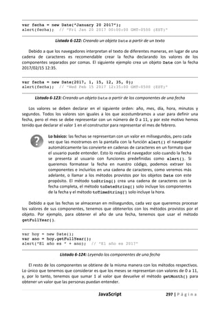 JavaScript 297 | P á g i n a
var fecha = new Date(“January 20 2017”);
alert(fecha); // “Fri Jan 20 2017 00:00:00 GMT-0500 (EST)”
Listado 6-122: Creando un objeto Date a partir de un texto
Debido a que los navegadores interpretan el texto de diferentes maneras, en lugar de una
cadena de caracteres es recomendable crear la fecha declarando los valores de los
componentes separados por comas. El siguiente ejemplo crea un objeto Date con la fecha
2017/02/15 12:35.
var fecha = new Date(2017, 1, 15, 12, 35, 0);
alert(fecha); // “Wed Feb 15 2017 12:35:00 GMT-0500 (EST)”
Listado 6-123: Creando un objeto Date a partir de los componentes de una fecha
Los valores se deben declarar en el siguiente orden: año, mes, día, hora, minutos y
segundos. Todos los valores son iguales a los que acostumbramos a usar para definir una
fecha, pero el mes se debe representar con un número de 0 a 11, y por este motivo hemos
tenido que declarar el valor 1 en el constructor para representar el mes de febrero.
Lo básico: las fechas se representan con un valor en milisegundos, pero cada
vez que las mostramos en la pantalla con la función alert() el navegador
automáticamente las convierte en cadenas de caracteres en un formato que
el usuario puede entender. Esto lo realiza el navegador solo cuando la fecha
se presenta al usuario con funciones predefinidas como alert(). Si
queremos formatear la fecha en nuestro código, podemos extraer los
componentes e incluirlos en una cadena de caracteres, como veremos más
adelante, o llamar a los métodos provistos por los objetos Date con este
propósito. El método toString() crea una cadena de caracteres con la
fecha completa, el método toDateString() solo incluye los componentes
de la fecha y el método toTimeString() solo incluye la hora.
Debido a que las fechas se almacenan en milisegundos, cada vez que queremos procesar
los valores de sus componentes, tenemos que obtenerlos con los métodos provistos por el
objeto. Por ejemplo, para obtener el año de una fecha, tenemos que usar el método
getFullYear().
var hoy = new Date();
var ano = hoy.getFullYear();
alert(“El año es “ + ano); // “El año es 2017”
Listado 6-124: Leyendo los componentes de una fecha
El resto de los componentes se obtiene de la misma manera con los métodos respectivos.
Lo único que tenemos que considerar es que los meses se representan con valores de 0 a 11,
y, por lo tanto, tenemos que sumar 1 al valor que devuelve el método getMonth() para
obtener un valor que las personas puedan entender.
 