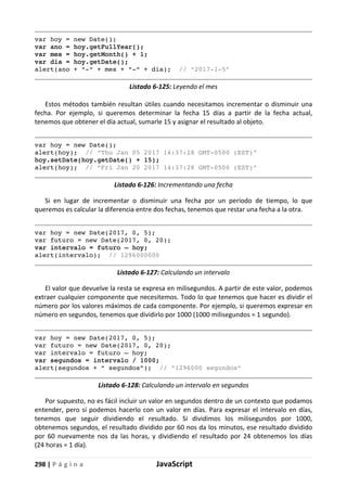 298 | P á g i n a JavaScript
var hoy = new Date();
var ano = hoy.getFullYear();
var mes = hoy.getMonth() + 1;
var dia = hoy.getDate();
alert(ano + “-“ + mes + “-“ + dia); // “2017-1-5”
Listado 6-125: Leyendo el mes
Estos métodos también resultan útiles cuando necesitamos incrementar o disminuir una
fecha. Por ejemplo, si queremos determinar la fecha 15 días a partir de la fecha actual,
tenemos que obtener el día actual, sumarle 15 y asignar el resultado al objeto.
var hoy = new Date();
alert(hoy); // “Thu Jan 05 2017 14:37:28 GMT-0500 (EST)”
hoy.setDate(hoy.getDate() + 15);
alert(hoy); // “Fri Jan 20 2017 14:37:28 GMT-0500 (EST)”
Listado 6-126: Incrementando una fecha
Si en lugar de incrementar o disminuir una fecha por un período de tiempo, lo que
queremos es calcular la diferencia entre dos fechas, tenemos que restar una fecha a la otra.
var hoy = new Date(2017, 0, 5);
var futuro = new Date(2017, 0, 20);
var intervalo = futuro – hoy;
alert(intervalo); // 1296000000
Listado 6-127: Calculando un intervalo
El valor que devuelve la resta se expresa en milisegundos. A partir de este valor, podemos
extraer cualquier componente que necesitemos. Todo lo que tenemos que hacer es dividir el
número por los valores máximos de cada componente. Por ejemplo, si queremos expresar en
número en segundos, tenemos que dividirlo por 1000 (1000 milisegundos = 1 segundo).
var hoy = new Date(2017, 0, 5);
var futuro = new Date(2017, 0, 20);
var intervalo = futuro – hoy;
var segundos = intervalo / 1000;
alert(segundos + “ segundos”); // “1296000 segundos”
Listado 6-128: Calculando un intervalo en segundos
Por supuesto, no es fácil incluir un valor en segundos dentro de un contexto que podamos
entender, pero sí podemos hacerlo con un valor en días. Para expresar el intervalo en días,
tenemos que seguir dividiendo el resultado. Si dividimos los milisegundos por 1000,
obtenemos segundos, el resultado dividido por 60 nos da los minutos, ese resultado dividido
por 60 nuevamente nos da las horas, y dividiendo el resultado por 24 obtenemos los días
(24 horas = 1 día).
 
