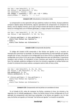 JavaScript 299 | P á g i n a
var hoy = new Date(2017, 0, 5);
var futuro = new Date(2017, 0, 20);
var intervalo = futuro – hoy;
var 299áxi = intervalo / (24 * 60 * 60 * 1000);
alert(299áxi + “ días”); // “15 dias”
Listado 6-129: Calculando un intervalo en días
La comparación es otra operación útil que podemos realizar con fechas. Aunque podemos
comparar objetos Date directamente, algunos operadores de comparación no comparan las
fechas, sino los objetos mismos, por lo que la mejor manera de hacerlo es obtener primero las
fechas en milisegundos con el método getTime() y luego comparar esos valores.
var hoy = new Date(2017, 0, 20, 10, 35);
var futuro = new Date(2017, 0, 20, 12, 35);
if (futuro.getTime() == hoy.getTime()) {
alert(“Las Fechas son Iguales”);
} else {
alert(“Las Fechas son Diferentes”);
}
Listado 6-130: Comparando dos fechas
El código del Listado 6-130 comprueba si dos fechas son iguales o no, y muestra un
mensaje para comunicar el resultado. Las fechas que declaramos en este ejemplo son iguales,
excepto por la hora. Una fecha se ha configurado con la hora 10:35 y la segunda fecha se ha
configurado con la hora 12:35, por lo que el código determina que son diferentes. Si queremos
comparar solo la fecha, sin considerar la hora, tenemos que anular los componentes de la
hora. Por ejemplo, podemos configurar las hora, los minutos y segundos en ambas fechas con
el valor 0 y entonces los únicos valores a comparar serán el año, el mes y el día.
var hoy = new Date(2017, 0, 20, 10, 35);
var futuro = new Date(2017, 0, 20, 12, 35);
hoy.setHours(0, 0, 0);
futuro.setHours(0, 0, 0);
if (futuro.getTime() == hoy.getTime()) {
alert(“Las Fechas son Iguales”);
} else {
alert(“Las Fechas son Diferentes”);
}
Listado 6-131: Comparando solo las fechas sin considerar la hora
En el Listado 6-131, antes de comparar las fechas, anulamos la hora, los minutos y los
segundos con el método setHours(). Ahora, las fechas tienen la hora configurada en 0 y el
operador de comparación solo tiene que comprobar si las fechas son iguales o no. En este
caso, las fechas son iguales y el mensaje “Las fechas son Iguales” se muestra en pantalla.
 