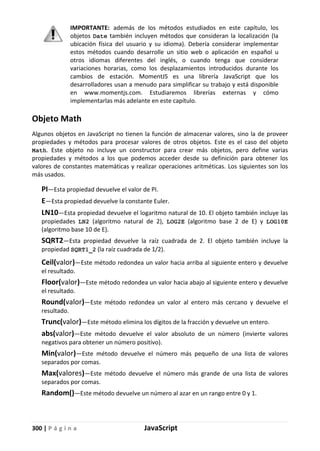 300 | P á g i n a JavaScript
IMPORTANTE: además de los métodos estudiados en este capítulo, los
objetos Date también incluyen métodos que consideran la localización (la
ubicación física del usuario y su idioma). Debería considerar implementar
estos métodos cuando desarrolle un sitio web o aplicación en español u
otros idiomas diferentes del inglés, o cuando tenga que considerar
variaciones horarias, como los desplazamientos introducidos durante los
cambios de estación. MomentJS es una librería JavaScript que los
desarrolladores usan a menudo para simplificar su trabajo y está disponible
en www.momentjs.com. Estudiaremos librerías externas y cómo
implementarlas más adelante en este capítulo.
Objeto Math
Algunos objetos en JavaScript no tienen la función de almacenar valores, sino la de proveer
propiedades y métodos para procesar valores de otros objetos. Este es el caso del objeto
Math. Este objeto no incluye un constructor para crear más objetos, pero define varias
propiedades y métodos a los que podemos acceder desde su definición para obtener los
valores de constantes matemáticas y realizar operaciones aritméticas. Los siguientes son los
más usados.
PI—Esta propiedad devuelve el valor de PI.
E—Esta propiedad devuelve la constante Euler.
LN10—Esta propiedad devuelve el logaritmo natural de 10. El objeto también incluye las
propiedades LN2 (algoritmo natural de 2), LOG2E (algoritmo base 2 de E) y LOG10E
(algoritmo base 10 de E).
SQRT2—Esta propiedad devuelve la raíz cuadrada de 2. El objeto también incluye la
propiedad SQRT1_2 (la raíz cuadrada de 1/2).
Ceil(valor)—Este método redondea un valor hacia arriba al siguiente entero y devuelve
el resultado.
Floor(valor)—Este método redondea un valor hacia abajo al siguiente entero y devuelve
el resultado.
Round(valor)—Este método redondea un valor al entero más cercano y devuelve el
resultado.
Trunc(valor)—Este método elimina los dígitos de la fracción y devuelve un entero.
abs(valor)—Este método devuelve el valor absoluto de un número (invierte valores
negativos para obtener un número positivo).
Min(valor)—Este método devuelve el número más pequeño de una lista de valores
separados por comas.
Max(valores)—Este método devuelve el número más grande de una lista de valores
separados por comas.
Random()—Este método devuelve un número al azar en un rango entre 0 y 1.
 