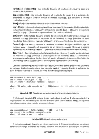 JavaScript 301 | P á g i n a
Pow(base, exponente)—Este método devuelve el resultado de elevar la base a la
potencia del exponente.
Exp(exponente)—Este método devuelve el resultado de elevar E a la potencia del
exponente. El objeto también incluye el método expm1(), que devuelve el mismo
resultado menos 1.
Sqrt(valor)—Este método devuelve la raíz cuadrada de un valor.
Log10(valor)—Este método devuelve el logaritmo base 10 de un valor. El objeto también
incluye los métodos log() (devuelve el logaritmo base E), log2() (devuelve el logaritmo
base 2) y log1p() (devuelve el logaritmo base E de 1 más un número).
Sin(valor)—Este método devuelve el seno de un número. El objeto también incluye los
métodos asin() (devuelve el arcoseno de un número), sinh() (devuelve el seno
hiperbólico de un número) y asinh() (devuelve el arcoseno hiperbólico de un número).
Cos(valor)—Este método devuelve el coseno de un número. El objeto también incluye los
métodos acos() (devuelve el arcocoseno de un número), cosh() (devuelve el coseno
hiperbólico de un número), y acosh() (devuelve el arcocoseno hiperbólico de un número).
Tan(valor)—Este método devuelve la tangente de un número. El objeto también incluye
los métodos atan() (devuelve la arcotangente de un número), atan2() (devuelve la
arcotangente o el cociente de dos números), tanh() (devuelve la tangente hiperbólica de
un número), y atanh() (devuelve la arcotangente hiperbólica de un número).
Como no se crea ninguna instancia de este objeto, debemos leer las propiedades y llamar a
los métodos desde el objeto mismo (por ejemplo, Math.PI). Aparte de esto, la aplicación de
estos métodos y valores es sencilla, tal como muestra el siguiente ejemplo.
var cuadrado = Math.sqrt(4); // 2
var elevado = Math.pow(2, 2); // 4
var 301áximo = Math.max(cuadrado, elevado);
alert(“El valor más grande es “ + 301áximo); // “El valor más grande
es 4”
Listado 6-132: Ejecutando operaciones aritméticas con el objeto Math
El código del Listado 6-132 obtiene la raíz cuadrada de 4, calcula 2 a la potencia de 2 y
luego compara los resultados para obtener el mayor valor con el método max(). El siguiente
ejemplo demuestra cómo calcular un número al azar.
var numeroalazar = Math.random() * (11 – 1) + 1;
var valor = Math.floor(numeroalazar);
alert(“El número es: “ + valor);
Listado 6-133: Obteniendo un valor al azar
El método random() devuelve un número entre 0 y 1. Si queremos obtener un número
dentro de un rango diferente de valores, tenemos que multiplicar el valor por la fórmula
 
