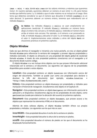 302 | P á g i n a JavaScript
(max – min) + min, donde min y max son los valores mínimos y máximos que queremos
incluir. En nuestro ejemplo, queremos obtener un número al azar entre 1 y 10, pero hemos
tenido que definirlo como 1 y 11 debido a que el valor máximo no se incluye en el rango. Otro
tema que debemos considerar es que el número que devuelve el método random() es un
valor decimal. Si queremos obtener un número entero, tenemos que redondearlo con el
método floor().
Lo básico: los métodos floor() y ceil() se usan ampliamente en
aplicaciones JavaScript. El método floor() redondea un número hacia
abajo al entero más cercano y el método ceil() redondea el número hacia
arriba al entero más cercano. Por ejemplo, si el número a ser procesado es
5.86, el método floor() devuelve el valor 5 y el método ceil() devuelve
el valor 6. Implementaremos estos métodos y otros del objeto Math en
situaciones prácticas en próximos capítulos.
Objeto Window
Cada vez que abrimos el navegador o iniciamos una nueva pestaña, se crea un objeto global
llamado Window para referenciar la ventana del navegador y proveer algunas propiedades y
métodos esenciales. El objeto se almacena en una propiedad del objeto global de JavaScript
llamada window. A través de esta propiedad podemos conectarnos con el navegador y el
documento desde nuestro código.
El objeto Window a su vez incluye otros objetos con los que provee información adicional
relacionada con la ventana y el documento. Las siguientes son algunas de las propiedades
disponibles para acceder a estos objetos.
Location—Esta propiedad contiene un objeto Location con información acerca del
origen del documento. También se puede usar como una propiedad para declarar o
devolver la URL del documento (por ejemplo, window.location =
“http://www.formasterminds.com”).
history—Esta propiedad contiene un objeto History con propiedades y métodos para
manipular el historial de navegación. Estudiaremos este objeto en el Capítulo 19.
Navigator—Esta propiedad contiene un objeto Navigator con información acerca de la
aplicación y el dispositivo. Estudiaremos algunas de las propiedades de este objeto, como
geolocation (usada para detectar la ubicación del usuario) en próximos capítulos.
Document—Esta propiedad contiene un objeto Document, que provee acceso a los
objetos que representan los elementos HTML en el documento.
Además de estos valiosos objetos, el objeto Window también ofrece sus propias
propiedades y métodos. Los siguientes son los que más se usan:
innerWidth—Esta propiedad devuelve el ancho de la ventana en píxeles.
innerHeight—Esta propiedad devuelve la altura de la ventana en píxeles.
scrollX—Esta propiedad devuelve el número de píxeles en los que el documento se ha
desplazado horizontalmente.
 