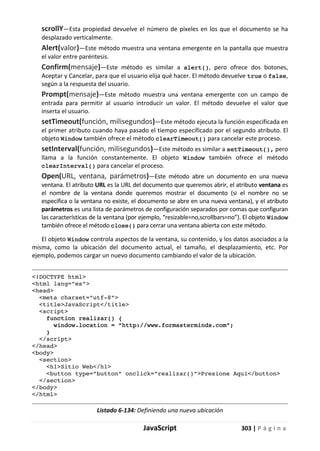 JavaScript 303 | P á g i n a
scrollY—Esta propiedad devuelve el número de píxeles en los que el documento se ha
desplazado verticalmente.
Alert(valor)—Este método muestra una ventana emergente en la pantalla que muestra
el valor entre paréntesis.
Confirm(mensaje)—Este método es similar a alert(), pero ofrece dos botones,
Aceptar y Cancelar, para que el usuario elija qué hacer. El método devuelve true o false,
según a la respuesta del usuario.
Prompt(mensaje)—Este método muestra una ventana emergente con un campo de
entrada para permitir al usuario introducir un valor. El método devuelve el valor que
inserta el usuario.
setTimeout(función, milisegundos)—Este método ejecuta la función especificada en
el primer atributo cuando haya pasado el tiempo especificado por el segundo atributo. El
objeto Window también ofrece el método clearTimeout() para cancelar este proceso.
setInterval(función, milisegundos)—Este método es similar a setTimeout(), pero
llama a la función constantemente. El objeto Window también ofrece el método
clearInterval() para cancelar el proceso.
Open(URL, ventana, parámetros)—Este método abre un documento en una nueva
ventana. El atributo URL es la URL del documento que queremos abrir, el atributo ventana es
el nombre de la ventana donde queremos mostrar el documento (si el nombre no se
especifica o la ventana no existe, el documento se abre en una nueva ventana), y el atributo
parámetros es una lista de parámetros de configuración separados por comas que configuran
las características de la ventana (por ejemplo, “resizable=no,scrollbars=no”). El objeto Window
también ofrece el método close() para cerrar una ventana abierta con este método.
El objeto Window controla aspectos de la ventana, su contenido, y los datos asociados a la
misma, como la ubicación del documento actual, el tamaño, el desplazamiento, etc. Por
ejemplo, podemos cargar un nuevo documento cambiando el valor de la ubicación.
<!DOCTYPE html>
<html lang=”es”>
<head>
<meta charset=”utf-8”>
<title>JavaScript</title>
<script>
function realizar() {
window.location = “http://www.formasterminds.com”;
}
</script>
</head>
<body>
<section>
<h1>Sitio Web</h1>
<button type=”button” onclick=”realizar()”>Presione Aquí</button>
</section>
</body>
</html>
Listado 6-134: Definiendo una nueva ubicación
 