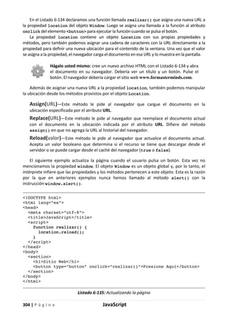 304 | P á g i n a JavaScript
En el Listado 6-134 declaramos una función llamada realizar() que asigna una nueva URL a
la propiedad location del objeto Window. Luego se asigna una llamada a la función al atributo
onclick del elemento <button> para ejecutar la función cuando se pulsa el botón.
La propiedad location contiene un objeto Location con sus propias propiedades y
métodos, pero también podemos asignar una cadena de caracteres con la URL directamente a la
propiedad para definir una nueva ubicación para el contenido de la ventana. Una vez que el valor
se asigna a la propiedad, el navegador carga el documento en esa URL y lo muestra en la pantalla.
Hágalo usted mismo: cree un nuevo archivo HTML con el Listado 6-134 y abra
el documento en su navegador. Debería ver un título y un botón. Pulse el
botón. El navegador debería cargar el sitio web www.formasterminds.com.
Además de asignar una nueva URL a la propiedad location, también podemos manipular
la ubicación desde los métodos provistos por el objeto Location.
Assign(URL)—Este método le pide al navegador que cargue el documento en la
ubicación especificada por el atributo URL.
Replace(URL)—Este método le pide al navegador que reemplace el documento actual
con el documento en la ubicación indicada por el atributo URL. Difiere del método
assign() en que no agrega la URL al historial del navegador.
Reload(valor)—Este método le pide al navegador que actualice el documento actual.
Acepta un valor booleano que determina si el recurso se tiene que descargar desde el
servidor o se puede cargar desde el caché del navegador (true o false).
El siguiente ejemplo actualiza la página cuando el usuario pulsa un botón. Esta vez no
mencionamos la propiedad window. El objeto Window es un objeto global y, por lo tanto, el
intérprete infiere que las propiedades y los métodos pertenecen a este objeto. Esta es la razón
por la que en anteriores ejemplos nunca hemos llamado al método alert() con la
instrucción window.alert().
<!DOCTYPE html>
<html lang=”es”>
<head>
<meta charset=”utf-8”>
<title>JavaScript</title>
<script>
function realizar() {
location.reload();
}
</script>
</head>
<body>
<section>
<h1>Sitio Web</h1>
<button type=”button” onclick=”realizar()”>Presione Aquí</button>
</section>
</body>
</html>
Listado 6-135: Actualizando la página
 