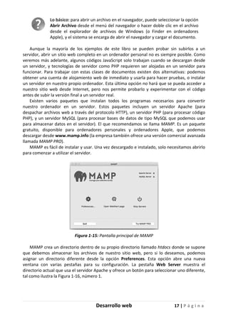 Desarrollo web 17 | P á g i n a
Lo básico: para abrir un archivo en el navegador, puede seleccionar la opción
Abrir Archivo desde el menú del navegador o hacer doble clic en el archivo
desde el explorador de archivos de Windows (o Finder en ordenadores
Apple), y el sistema se encarga de abrir el navegador y cargar el documento.
Aunque la mayoría de los ejemplos de este libro se pueden probar sin subirlos a un
servidor, abrir un sitio web completo en un ordenador personal no es siempre posible. Como
veremos más adelante, algunos códigos JavaScript solo trabajan cuando se descargan desde
un servidor, y tecnologías de servidor como PHP requieren ser alojadas en un servidor para
funcionar. Para trabajar con estas clases de documentos existen dos alternativas: podemos
obtener una cuenta de alojamiento web de inmediato y usarla para hacer pruebas, o instalar
un servidor en nuestro propio ordenador. Esta última opción no hará que se pueda acceder a
nuestro sitio web desde Internet, pero nos permite probarlo y experimentar con el código
antes de subir la versión final a un servidor real.
Existen varios paquetes que instalan todos los programas necesarios para convertir
nuestro ordenador en un servidor. Estos paquetes incluyen un servidor Apache (para
despachar archivos web a través del protocolo HTTP), un servidor PHP (para procesar código
PHP), y un servidor MySQL (para procesar bases de datos de tipo MySQL que podemos usar
para almacenar datos en el servidor). El que recomendamos se llama MAMP. Es un paquete
gratuito, disponible para ordenadores personales y ordenadores Apple, que podemos
descargar desde www.mamp.info (la empresa también ofrece una versión comercial avanzada
llamada MAMP PRO).
MAMP es fácil de instalar y usar. Una vez descargado e instalado, solo necesitamos abrirlo
para comenzar a utilizar el servidor.
Figura 1-15: Pantalla principal de MAMP
MAMP crea un directorio dentro de su propio directorio llamado htdocs donde se supone
que debemos almacenar los archivos de nuestro sitio web, pero si lo deseamos, podemos
asignar un directorio diferente desde la opción Preferences. Esta opción abre una nueva
ventana con varias pestañas para su configuración. La pestaña Web Server muestra el
directorio actual que usa el servidor Apache y ofrece un botón para seleccionar uno diferente,
tal como ilustra la Figura 1-16, número 1.
 