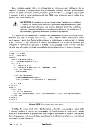 306 | P á g i n a JavaScript
Estos métodos aceptan valores en milisegundos. Un milisegundo son 1000 partes de un
segundo, por lo que si queremos especificar el tiempo en segundos, tenemos que multiplicar
el valor por 1000. En nuestro ejemplo, queremos que la función realizar() se ejecute cada
5 segundos y, por lo tanto, declaramos el valor 5000 como el tiempo que el código debe
esperar para llamar a la función.
IMPORTANTE: la función se declara sin los paréntesis. Cuando queremos llamar
a una función, tenemos que declarar los paréntesis después del nombre, pero
cuando queremos referenciar una función, debemos omitir los paréntesis.
Como en esta oportunidad queremos asignar una referencia a la función y no el
resultado de su ejecución, declaramos el nombre sin paréntesis.
Si lo que necesitamos es ejecutar la función una y otra vez después de un período de tiempo,
tenemos que usar el método setInterval(). Este método trabaja exactamente como
setTimeout() pero sigue funcionando hasta que le pedimos que se detenga con el método
clearInterval(). Para identificar al método que queremos que se cancele, tenemos que
almacenar la referencia que devuelve el método setInterval() en una variable y usar esa
variable para referenciar el método más adelante, tal como hacemos en el siguiente ejemplo.
<!DOCTYPE html>
<html lang="es">
<head>
<meta charset="utf-8">
<title>JavaScript</title>
<script>
var segundos = 0;
var contador = setInterval(realizar, 1000);
function realizar() {
segundos++;
}
function cancelar() {
clearInterval(contador);
alert("Total: " + segundos + " segundos");
}
</script>
</head>
<body>
<section>
<h1>Sitio Web</h1>
<button type="button" onclick="cancelar()">Presione Aquí</button>
</section>
</body>
</html>
Listado 6-138: Cancelando un temporizador
El código del Listado 6-138 incluye dos funciones. La función realizar() se ejecuta cada
1 segundo mediante el método setInterval() y la función cancelar() se ejecuta cuando
el usuario pulsa el botón. El propósito de este código es incrementar el valor de una variable
llamada segundos cada segundo hasta que el usuario decide cancelar el proceso y ver el total
acumulado hasta el momento.
 
