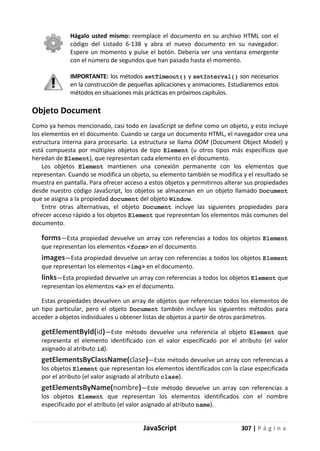JavaScript 307 | P á g i n a
Hágalo usted mismo: reemplace el documento en su archivo HTML con el
código del Listado 6-138 y abra el nuevo documento en su navegador.
Espere un momento y pulse el botón. Debería ver una ventana emergente
con el número de segundos que han pasado hasta el momento.
IMPORTANTE: los métodos setTimeout() y setInterval() son necesarios
en la construcción de pequeñas aplicaciones y animaciones. Estudiaremos estos
métodos en situaciones más prácticas en próximos capítulos.
Objeto Document
Como ya hemos mencionado, casi todo en JavaScript se define como un objeto, y esto incluye
los elementos en el documento. Cuando se carga un documento HTML, el navegador crea una
estructura interna para procesarlo. La estructura se llama DOM (Document Object Model) y
está compuesta por múltiples objetos de tipo Element (u otros tipos más específicos que
heredan de Element), que representan cada elemento en el documento.
Los objetos Element mantienen una conexión permanente con los elementos que
representan. Cuando se modifica un objeto, su elemento también se modifica y el resultado se
muestra en pantalla. Para ofrecer acceso a estos objetos y permitirnos alterar sus propiedades
desde nuestro código JavaScript, los objetos se almacenan en un objeto llamado Document
que se asigna a la propiedad document del objeto Window.
Entre otras alternativas, el objeto Document incluye las siguientes propiedades para
ofrecer acceso rápido a los objetos Element que representan los elementos más comunes del
documento.
forms—Esta propiedad devuelve un array con referencias a todos los objetos Element
que representan los elementos <form> en el documento.
images—Esta propiedad devuelve un array con referencias a todos los objetos Element
que representan los elementos <img> en el documento.
links—Esta propiedad devuelve un array con referencias a todos los objetos Element que
representan los elementos <a> en el documento.
Estas propiedades devuelven un array de objetos que referencian todos los elementos de
un tipo particular, pero el objeto Document también incluye los siguientes métodos para
acceder a objetos individuales u obtener listas de objetos a partir de otros parámetros.
getElementById(id)—Este método devuelve una referencia al objeto Element que
representa el elemento identificado con el valor especificado por el atributo (el valor
asignado al atributo id).
getElementsByClassName(clase)—Este método devuelve un array con referencias a
los objetos Element que representan los elementos identificados con la clase especificada
por el atributo (el valor asignado al atributo clase).
getElementsByName(nombre)—Este método devuelve un array con referencias a
los objetos Element que representan los elementos identificados con el nombre
especificado por el atributo (el valor asignado al atributo name).
 