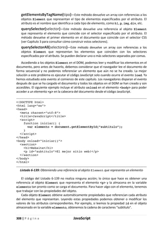308 | P á g i n a JavaScript
getElementsByTagName(tipo)—Este método devuelve un array con referencias a los
objetos Element que representan el tipo de elementos especificados por el atributo. El
atributo es el nombre que identifica a cada tipo de elemento, como h1, p, img, div, etc.
querySelector(selector)—Este método devuelve una referencia al objeto Element
que representa el elemento que coincide con el selector especificado por el atributo. El
método devuelve el primer elemento en el documento que coincide con el selector CSS
(ver Capítulo 3 para consultar cómo construir estos selectores).
querySelectorAll(selectores)—Este método devuelve un array con referencias a los
objetos Element que representan los elementos que coinciden con los selectores
especificados por el atributo. Se pueden declarar uno o más selectores separados por comas.
Accediendo a los objetos Element en el DOM, podemos leer y modificar los elementos en el
documento, pero antes de hacerlo, debemos considerar que el navegador lee el documento de
forma secuencial y no podemos referenciar un elemento que aún no se ha creado. La mejor
solución a este problema es ejecutar el código JavaScript solo cuando ocurre el evento load. Ya
hemos estudiado este evento al comienzo de este capítulo. Los navegadores disparan el evento
después de que se ha cargado el documento y todos los objetos en el DOM se han creado y son
accesibles. El siguiente ejemplo incluye el atributo onload en el elemento <body> para poder
acceder a un elemento <p> en la cabecera del documento desde el código JavaScript.
<!DOCTYPE html>
<html lang="es">
<head>
<meta charset="utf-8">
<title>JavaScript</title>
<script>
function iniciar() {
var elemento = document.getElementById("subtitulo");
}
</script>
</head>
<body onload="iniciar()">
<section>
<h1>Website</h1>
<p id="subtitulo">El mejor sitio web!</p>
</section>
</body>
</html>
Listado 6-139: Obteniendo una referencia al objeto Element que representa un elemento
El código del Listado 6-139 no realiza ninguna acción; lo único que hace es obtener una
referencia al objeto Element que representa el elemento <p> y la almacena en la variable
elemento tan pronto como se carga el documento. Para hacer algo con el elemento, tenemos
que trabajar con las propiedades del objeto.
Cada objeto Element obtiene automáticamente propiedades que referencian cada atributo
del elemento que representan. Leyendo estas propiedades podemos obtener o modificar los
valores de los atributos correspondientes. Por ejemplo, si leemos la propiedad id en el objeto
almacenado en la variable elemento, obtenemos la cadena de caracteres "subtitulo".
 