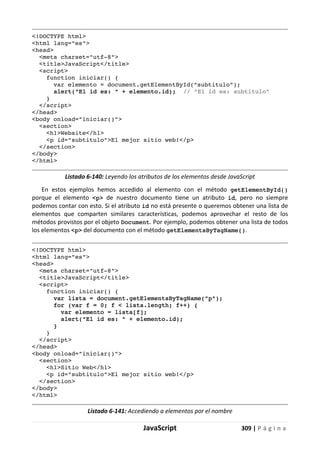 JavaScript 309 | P á g i n a
<!DOCTYPE html>
<html lang="es">
<head>
<meta charset="utf-8">
<title>JavaScript</title>
<script>
function iniciar() {
var elemento = document.getElementById("subtitulo");
alert("El id es: " + elemento.id); // "El id es: subtitulo"
}
</script>
</head>
<body onload="iniciar()">
<section>
<h1>Website</h1>
<p id="subtitulo">El mejor sitio web!</p>
</section>
</body>
</html>
Listado 6-140: Leyendo los atributos de los elementos desde JavaScript
En estos ejemplos hemos accedido al elemento con el método getElementById()
porque el elemento <p> de nuestro documento tiene un atributo id, pero no siempre
podemos contar con esto. Si el atributo id no está presente o queremos obtener una lista de
elementos que comparten similares características, podemos aprovechar el resto de los
métodos provistos por el objeto Document. Por ejemplo, podemos obtener una lista de todos
los elementos <p> del documento con el método getElementsByTagName().
<!DOCTYPE html>
<html lang="es">
<head>
<meta charset="utf-8">
<title>JavaScript</title>
<script>
function iniciar() {
var lista = document.getElementsByTagName("p");
for (var f = 0; f < lista.length; f++) {
var elemento = lista[f];
alert("El id es: " + elemento.id);
}
}
</script>
</head>
<body onload="iniciar()">
<section>
<h1>Sitio Web</h1>
<p id="subtitulo">El mejor sitio web!</p>
</section>
</body>
</html>
Listado 6-141: Accediendo a elementos por el nombre
 