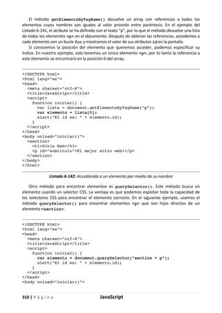 310 | P á g i n a JavaScript
El método getElementsByTagName() devuelve un array con referencias a todos los
elementos cuyos nombres son iguales al valor provisto entre paréntesis. En el ejemplo del
Listado 6-141, el atributo se ha definido con el texto "p", por lo que el método devuelve una lista
de todos los elementos <p> en el documento. Después de obtener las referencias, accedemos a
cada elemento con un bucle for y mostramos el valor de sus atributos id en la pantalla.
Si conocemos la posición del elemento que queremos acceder, podemos especificar su
índice. En nuestro ejemplo, solo tenemos un único elemento <p>, por lo tanto la referencia a
este elemento se encontrará en la posición 0 del array.
<!DOCTYPE html>
<html lang="es">
<head>
<meta charset="utf-8">
<title>JavaScript</title>
<script>
function iniciar() {
var lista = document.getElementsByTagName("p");
var elemento = lista[0];
alert("El id es: " + elemento.id);
}
</script>
</head>
<body onload="iniciar()">
<section>
<h1>Sitio Web</h1>
<p id="subtitulo">El mejor sitio web!</p>
</section>
</body>
</html>
Listado 6-142: Accediendo a un elemento por medio de su nombre
Otro método para encontrar elementos es querySelector(). Este método busca un
elemento usando un selector CSS. La ventaja es que podemos explotar toda la capacidad de
los selectores CSS para encontrar el elemento correcto. En el siguiente ejemplo, usamos el
método querySelector() para encontrar elementos <p> que son hijos directos de un
elemento <section>.
<!DOCTYPE html>
<html lang="es">
<head>
<meta charset="utf-8">
<title>JavaScript</title>
<script>
function iniciar() {
var elemento = document.querySelector("section > p");
alert("El id es: " + elemento.id);
}
</script>
</head>
<body onload="iniciar()">
 