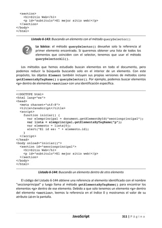 JavaScript 311 | P á g i n a
<section>
<h1>Sitio Web</h1>
<p id="subtitulo">El mejor sitio web!</p>
</section>
</body>
</html>
Listado 6-143: Buscando un elemento con el método querySelector()
Lo básico: el método querySelector() devuelve solo la referencia al
primer elemento encontrado. Si queremos obtener una lista de todos los
elementos que coinciden con el selector, tenemos que usar el método
querySelectorAll().
Los métodos que hemos estudiado buscan elementos en todo el documento, pero
podemos reducir la búsqueda buscando solo en el interior de un elemento. Con este
propósito, los objetos Element también incluyen sus propias versiones de métodos como
getElementsByTagName() y querySelector(). Por ejemplo, podemos buscar elementos
<p> dentro de elementos <section> con una identificación específica.
<!DOCTYPE html>
<html lang="es">
<head>
<meta charset="utf-8">
<title>JavaScript</title>
<script>
function iniciar() {
var elemprincipal = document.getElementById("seccionprincipal");
var lista = elemprincipal.getElementsByTagName("p");
var elemento = lista[0];
alert("El id es: " + elemento.id);
}
</script>
</head>
<body onload="iniciar()">
<section id="seccionprincipal">
<h1>Sitio Web</h1>
<p id="subtitulo">El mejor sitio web!</p>
</section>
</body>
</html>
Listado 6-144: Buscando un elemento dentro de otro elemento
El código del Listado 6-144 obtiene una referencia al elemento identificado con el nombre
"seccionprincipal" y luego llama al método getElementsByTagName() para encontrar los
elementos <p> dentro de ese elemento. Debido a que solo tenemos un elemento <p> dentro
del elemento <section>, leemos la referencia en el índice 0 y mostramos el valor de su
atributo id en la pantalla.
 