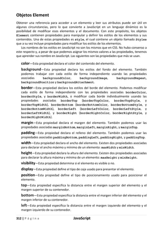 312 | P á g i n a JavaScript
Objetos Element
Obtener una referencia para acceder a un elemento y leer sus atributos puede ser útil en
algunas circunstancias, pero lo que convierte a JavaScript en un lenguaje dinámico es la
posibilidad de modificar esos elementos y el documento. Con este propósito, los objetos
Element contienen propiedades para manipular y definir los estilos de los elementos y sus
contenidos. Una de estas propiedades es style, el cual contiene un objeto llamado Styles
que a su vez incluye propiedades para modificar los estilos de los elementos.
Los nombres de los estilos en JavaScript no son los mismos que en CSS. No hubo consenso a
este respecto y, a pesar de que podemos asignar los mismos valores a las propiedades, tenemos
que aprender sus nombre en JavaScript. Las siguientes son las propiedades que más se usan.
color—Esta propiedad declara el color del contenido del elemento.
background—Esta propiedad declara los estilos del fondo del elemento. También
podemos trabajar con cada estilo de forma independiente usando las propiedades
asociadas backgroundColor, backgroundImage, backgroundRepeat,
backgroundPosition y backgroundAttachment.
border—Esta propiedad declara los estilos del borde del elemento. Podemos modificar
cada estilo de forma independiente con las propiedades asociadas borderColor,
borderStyle, y borderWidth, o modificar cada borde individualmente usando las
propiedades asociadas borderTop (borderTopColor, borderTopStyle, y
borderTopWidth), borderBottom (borderBottomColor, borderBottomStyle, y
borderBottomWidth), borderLeft (borderLeftColor, borderLeftStyle, y
borderLeftWidth), y borderRight (borderRightColor, borderRightStyle, y
borderRightWidth).
margin—Esta propiedad declara el margen del elemento. También podemos usar las
propiedades asociadas marginBottom, marginLeft, marginRight, y marginTop.
padding—Esta propiedad declara el relleno del elemento. También podemos usar las
propiedades asociadas paddingBottom, paddingLeft, paddingRight, y paddingTop.
width—Esta propiedad declara el ancho del elemento. Existen dos propiedades asociadas
para declarar el ancho máximo y mínimo de un elemento: maxWidth y minWidth.
height—Esta propiedad declara la altura del elemento. Existen dos propiedades asociadas
para declarar la altura máxima y mínima de un elemento: maxHeight y minHeight.
visibility—Esta propiedad determina si el elemento es visible o no.
display—Esta propiedad define el tipo de caja usado para presentar el elemento.
position—Esta propiedad define el tipo de posicionamiento usado para posicionar el
elemento.
top—Esta propiedad especifica la distancia entre el margen superior del elemento y el
margen superior de su contenedor.
bottom—Esta propiedad especifica la distancia entre el margen inferior del elemento y el
margen inferior de su contenedor.
left—Esta propiedad especifica la distancia entre el margen izquierdo del elemento y el
margen izquierdo de su contenedor.
 