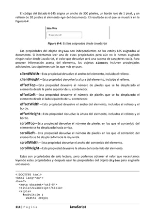 314 | P á g i n a JavaScript
El código del Listado 6-145 asigna un ancho de 300 píxeles, un borde rojo de 1 píxel, y un
relleno de 20 píxeles al elemento <p> del documento. El resultado es el que se muestra en la
Figura 6-4.
Figura 6-4: Estilos asignados desde JavaScript
Las propiedades del objeto Styles son independientes de los estilos CSS asignados al
documento. Si intentamos leer una de estas propiedades pero aún no le hemos asignado
ningún valor desde JavaScript, el valor que devuelve será una cadena de caracteres vacía. Para
proveer información acerca del elemento, los objetos Element incluyen propiedades
adicionales. Las siguientes son las que más se usan.
clientWidth—Esta propiedad devuelve el ancho del elemento, incluido el relleno.
clientHeight—Esta propiedad devuelve la altura del elemento, incluido el relleno.
offsetTop—Esta propiedad devuelve el número de píxeles que se ha desplazado el
elemento desde la parte superior de su contenedor.
offsetLeft—Esta propiedad devuelve el número de píxeles que se ha desplazado el
elemento desde el lado izquierdo de su contenedor.
offsetWidth—Esta propiedad devuelve el ancho del elemento, incluidos el relleno y el
borde.
offsetHeight—Esta propiedad devuelve la altura del elemento, incluidos el relleno y el
borde.
scrollTop—Esta propiedad devuelve el número de píxeles en los que el contenido del
elemento se ha desplazado hacia arriba.
scrollLeft—Esta propiedad devuelve el número de píxeles en los que el contenido del
elemento se ha desplazado hacia la izquierda.
scrollWidth—Esta propiedad devuelve el ancho del contenido del elemento.
scrollHeight—Esta propiedad devuelve la altura del contenido del elemento.
Estas son propiedades de solo lectura, pero podemos obtener el valor que necesitamos
leyendo estas propiedades y después usar las propiedades del objeto Styles para asignarle
uno nuevo.
<!DOCTYPE html>
<html lang="es">
<head>
<meta charset="utf-8">
<title>JavaScript</title>
<style>
#subtitulo {
width: 300px;
 