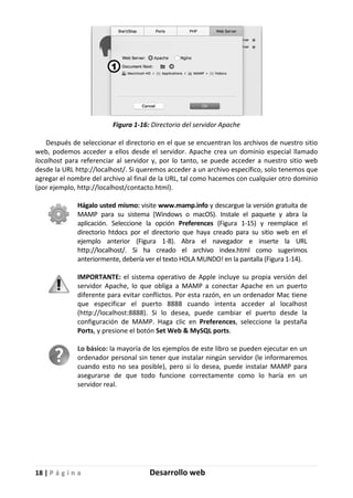 18 | P á g i n a Desarrollo web
Figura 1-16: Directorio del servidor Apache
Después de seleccionar el directorio en el que se encuentran los archivos de nuestro sitio
web, podemos acceder a ellos desde el servidor. Apache crea un dominio especial llamado
localhost para referenciar al servidor y, por lo tanto, se puede acceder a nuestro sitio web
desde la URL http://localhost/. Si queremos acceder a un archivo específico, solo tenemos que
agregar el nombre del archivo al final de la URL, tal como hacemos con cualquier otro dominio
(por ejemplo, http://localhost/contacto.html).
Hágalo usted mismo: visite www.mamp.info y descargue la versión gratuita de
MAMP para su sistema (Windows o macOS). Instale el paquete y abra la
aplicación. Seleccione la opción Preferences (Figura 1-15) y reemplace el
directorio htdocs por el directorio que haya creado para su sitio web en el
ejemplo anterior (Figura 1-8). Abra el navegador e inserte la URL
http://localhost/. Si ha creado el archivo index.html como sugerimos
anteriormente, debería ver el texto HOLA MUNDO! en la pantalla (Figura 1-14).
IMPORTANTE: el sistema operativo de Apple incluye su propia versión del
servidor Apache, lo que obliga a MAMP a conectar Apache en un puerto
diferente para evitar conflictos. Por esta razón, en un ordenador Mac tiene
que especificar el puerto 8888 cuando intenta acceder al localhost
(http://localhost:8888). Si lo desea, puede cambiar el puerto desde la
configuración de MAMP. Haga clic en Preferences, seleccione la pestaña
Ports, y presione el botón Set Web & MySQL ports.
Lo básico: la mayoría de los ejemplos de este libro se pueden ejecutar en un
ordenador personal sin tener que instalar ningún servidor (le informaremos
cuando esto no sea posible), pero si lo desea, puede instalar MAMP para
asegurarse de que todo funcione correctamente como lo haría en un
servidor real.
 