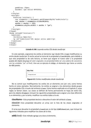 JavaScript 315 | P á g i n a
padding: 20px;
border: 1px solid #FF0000;
}
</style>
<script>
function iniciar() {
var elemento = document.getElementById("subtitulo");
var ancho = elemento.clientWidth;
ancho = ancho + 100;
elemento.style.width = ancho + "px";
}
</script>
</head>
<body onload="iniciar()">
<section>
<h1>Sitio Web</h1>
<p id="subtitulo">El mejor sitio web!</p>
</section>
</body>
</html>
Listado 6-146: Leyendo estilos CSS desde JavaScript
En este ejemplo, asignamos los estilos al elemento <p> desde CSS y luego modificamos su
ancho desde JavaScript. El ancho actual se toma de la propiedad clientWidth, pero debido a
que esta propiedad es de solo lectura, se tiene que asignar el nuevo valor a la propiedad
width del objeto Styles (el valor asignado a la propiedad debe ser una cadena de caracteres
con las unidades "px" al final). Una vez se ejecuta el código, el elemento <p> tiene un ancho
de 400 píxeles.
Figura 6-5: Estilos modificados desde JavaScript
No es común que modifiquemos los estilos de un elemento uno por uno, como hemos
hecho en estos ejemplos. Normalmente, los estilos se asignan a los elementos desde grupos
de propiedades CSS a través del atributo class. Como hemos explicado en el Capítulo 3, estas
reglas se llaman clases. Las clases se definen de forma permanente en hojas de estilo CSS,
pero los objetos Element incluyen las siguientes propiedades para asignar una clase diferente
a un elemento y, por lo tanto, modificar sus estilos todos a la vez.
className—Esta propiedad declara o devuelve el valor del atributo class.
classList—Esta propiedad devuelve un array con la lista de las clases asignadas al
elemento.
El array que devuelve la propiedad classList es de tipo DOMTokenList, que incluye los
siguientes métodos para modificar las clases de la lista.
add(clase)—Este método agrega una clase al elemento.
 