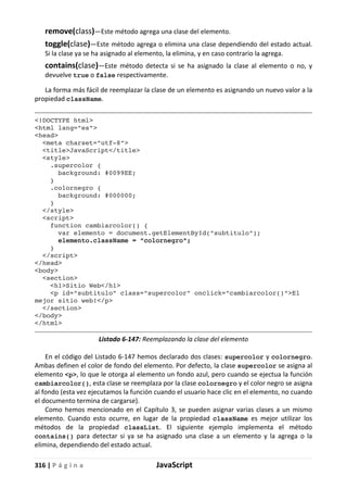 316 | P á g i n a JavaScript
remove(class)—Este método agrega una clase del elemento.
toggle(clase)—Este método agrega o elimina una clase dependiendo del estado actual.
Si la clase ya se ha asignado al elemento, la elimina, y en caso contrario la agrega.
contains(clase)—Este método detecta si se ha asignado la clase al elemento o no, y
devuelve true o false respectivamente.
La forma más fácil de reemplazar la clase de un elemento es asignando un nuevo valor a la
propiedad className.
<!DOCTYPE html>
<html lang="es">
<head>
<meta charset="utf-8">
<title>JavaScript</title>
<style>
.supercolor {
background: #0099EE;
}
.colornegro {
background: #000000;
}
</style>
<script>
function cambiarcolor() {
var elemento = document.getElementById("subtitulo");
elemento.className = "colornegro";
}
</script>
</head>
<body>
<section>
<h1>Sitio Web</h1>
<p id="subtitulo" class="supercolor" onclick="cambiarcolor()">El
mejor sitio web!</p>
</section>
</body>
</html>
Listado 6-147: Reemplazando la clase del elemento
En el código del Listado 6-147 hemos declarado dos clases: supercolor y colornegro.
Ambas definen el color de fondo del elemento. Por defecto, la clase supercolor se asigna al
elemento <p>, lo que le otorga al elemento un fondo azul, pero cuando se ejectua la función
cambiarcolor(), esta clase se reemplaza por la clase colornegro y el color negro se asigna
al fondo (esta vez ejecutamos la función cuando el usuario hace clic en el elemento, no cuando
el documento termina de cargarse).
Como hemos mencionado en el Capítulo 3, se pueden asignar varias clases a un mismo
elemento. Cuando esto ocurre, en lugar de la propiedad className es mejor utilizar los
métodos de la propiedad classList. El siguiente ejemplo implementa el método
contains() para detectar si ya se ha asignado una clase a un elemento y la agrega o la
elimina, dependiendo del estado actual.
 