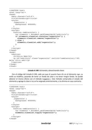 JavaScript 317 | P á g i n a
<!DOCTYPE html>
<html lang="es">
<head>
<meta charset="utf-8">
<title>JavaScript</title>
<style>
.supercolor {
background: #000000;
}
</style>
<script>
function cambiarcolor() {
var elemento = document.getElementById("subtitulo");
if (elemento.classList.contains("supercolor")) {
elemento.classList.remove("supercolor");
} else {
elemento.classList.add("supercolor");
}
}
</script>
</head>
<body>
<section>
<h1>Sitio Web</h1>
<p id="subtitulo" class="supercolor" onclick="cambiarcolor()">El
mejor sitio web!</p>
</section>
</body>
</html>
Listado 6-148: Activando y desactivando clases
Con el código del Listado 6-148, cada vez que el usuario hace clic en el elemento <p>, su
estilo se modifica, pasando de tener un fondo de color a no tener ningún fondo. Se puede
obtener el mismo efecto con el método toggle(). Este método comprueba el estado del
elemento y agrega la clase si no se ha asignado anteriormente, o la elimina en caso contrario.
<!DOCTYPE html>
<html lang="es">
<head>
<meta charset="utf-8">
<title>JavaScript</title>
<style>
.supercolor {
background: #000000;
}
</style>
<script>
function cambiarcolor() {
var elemento = document.getElementById("subtitulo");
elemento.classList.toggle("supercolor");
}
</script>
</head>
 