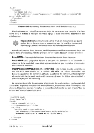318 | P á g i n a JavaScript
<body>
<section>
<h1>Sitio Web</h1>
<p id="subtitulo" class="supercolor" onclick="cambiarcolor()">El
mejor sitio web!</p>
</section>
</body>
</html>
Listado 6-149: Activando y desactivando clases con el método toggle()
El método toogle() simplifica nuestro trabajo. Ya no tenemos que controlar si la clase
existe o no, el método lo hace por nosotros y agrega la clase o la elimina dependiendo del
estado actual.
Hágalo usted mismo: cree un nuevo archivo HTML con el documento que quiere
probar. Abra el documento en su navegador y haga clic en el área que ocupa el
elemento <p>. Debería ver cómo el fondo del elemento cambia de color.
Además de los estilos de un elemento, también podemos modificar su contenido. Estas son
algunas de las propiedades y métodos provistos por los objetos Element con este propósito.
innerHTML—Esta propiedad declara o devuelve el contenido de un elemento.
outerHTML—Esta propiedad declara o devuelve un elemento y su contenido. A
diferencia de la propiedad innerHTML, esta propiedad no solo reemplaza el contenido,
sino también el elemento.
insertAdjacentHTML(ubicación, contenido)—Este método inserta contenido en
una ubicación determinada por el atributo ubicación. Los valores disponibles son
beforebegin (antes del elemento), afterbegin (dentro del elemento, antes del primer
elemento hijo), beforeend (dentro del elemento, después del último elemento hijo) y
afterend (después del elemento).
La manera más sencilla de reemplazar el contenido de un elemento es con la propiedad
innerHTML. Asignando un nuevo valor a esta propiedad, el contenido actual se reemplaza con
el nuevo. El siguiente ejemplo reemplaza el contenido del elemento <p> con el texto "Este es
mi sitio web" cuando hacemos clic en él.
<!DOCTYPE html>
<html lang="es">
<head>
<meta charset="utf-8">
<title>JavaScript</title>
<script>
function cambiarcontenido() {
var elemento = document.getElementById("subtitulo");
elemento.innerHTML = "Este es mi sitio web";
}
</script>
</head>
 