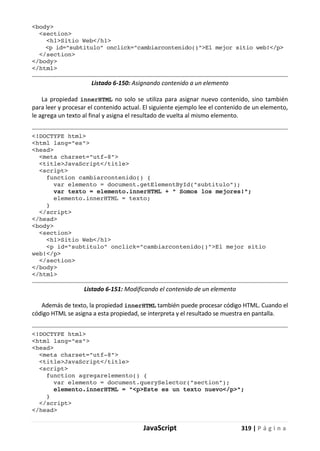 JavaScript 319 | P á g i n a
<body>
<section>
<h1>Sitio Web</h1>
<p id="subtitulo" onclick="cambiarcontenido()">El mejor sitio web!</p>
</section>
</body>
</html>
Listado 6-150: Asignando contenido a un elemento
La propiedad innerHTML no solo se utiliza para asignar nuevo contenido, sino también
para leer y procesar el contenido actual. El siguiente ejemplo lee el contenido de un elemento,
le agrega un texto al final y asigna el resultado de vuelta al mismo elemento.
<!DOCTYPE html>
<html lang="es">
<head>
<meta charset="utf-8">
<title>JavaScript</title>
<script>
function cambiarcontenido() {
var elemento = document.getElementById("subtitulo");
var texto = elemento.innerHTML + " Somos los mejores!";
elemento.innerHTML = texto;
}
</script>
</head>
<body>
<section>
<h1>Sitio Web</h1>
<p id="subtitulo" onclick="cambiarcontenido()">El mejor sitio
web!</p>
</section>
</body>
</html>
Listado 6-151: Modificando el contenido de un elemento
Además de texto, la propiedad innerHTML también puede procesar código HTML. Cuando el
código HTML se asigna a esta propiedad, se interpreta y el resultado se muestra en pantalla.
<!DOCTYPE html>
<html lang="es">
<head>
<meta charset="utf-8">
<title>JavaScript</title>
<script>
function agregarelemento() {
var elemento = document.querySelector("section");
elemento.innerHTML = "<p>Este es un texto nuevo</p>";
}
</script>
</head>
 