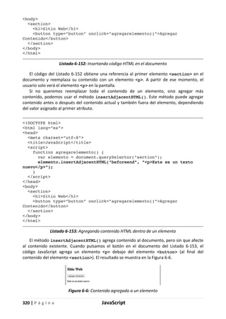 320 | P á g i n a JavaScript
<body>
<section>
<h1>Sitio Web</h1>
<button type="button" onclick="agregarelemento()">Agregar
Contenido</button>
</section>
</body>
</html>
Listado 6-152: Insertando código HTML en el documento
El código del Listado 6-152 obtiene una referencia al primer elemento <section> en el
documento y reemplaza su contenido con un elemento <p>. A partir de ese momento, el
usuario solo verá el elemento <p> en la pantalla.
Si no queremos reemplazar todo el contenido de un elemento, sino agregar más
contenido, podemos usar el método insertAdjacentHTML(). Este método puede agregar
contenido antes o después del contenido actual y también fuera del elemento, dependiendo
del valor asignado al primer atributo.
<!DOCTYPE html>
<html lang="es">
<head>
<meta charset="utf-8">
<title>JavaScript</title>
<script>
function agregarelemento() {
var elemento = document.querySelector("section");
elemento.insertAdjacentHTML("beforeend", "<p>Este es un texto
nuevo</p>");
}
</script>
</head>
<body>
<section>
<h1>Sitio Web</h1>
<button type="button" onclick="agregarelemento()">Agregar
Contenido</button>
</section>
</body>
</html>
Listado 6-153: Agregando contenido HTML dentro de un elemento
El método insertAdjacentHTML() agrega contenido al documento, pero sin que afecte
al contenido existente. Cuando pulsamos el botón en el documento del Listado 6-153, el
código JavaScript agrega un elemento <p> debajo del elemento <button> (al final del
contenido del elemento <section>). El resultado se muestra en la Figura 6-6.
Figura 6-6: Contenido agregado a un elemento
 