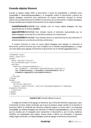 JavaScript 321 | P á g i n a
Creando objetos Element
Cuando se agrega código HTML al documento a través de propiedades y métodos como
innerHTML o insertAdjacentHTML(), el navegador analiza el documento y genera los
objetos Element necesarios para representar los nuevos elementos. Aunque es normal
utilizar este procedimiento para modificar la estructura de un documento, el objeto Document
incluye métodos para trabajar directamente con los objetos Element.
createElement(nombre)—Este método crea un nuevo objeto Element del tipo
especificado por el atributo nombre.
appendChild(elemento)—Este método inserta el elemento representado por un
objeto Element como hijo de un elemento existente en el documento.
removeChild(elemento)—Este método elimina un elemento hijo de otro elemento. El
atributo debe ser una referencia del hijo a eliminarse.
Si nuestra intención es crear un nuevo objeto Element para agregar un elemento al
documento, primero tenemos que crear el objeto con el método createElement() y luego
usar este objeto para agregar el elemento al documento con el método appendChild().
<!DOCTYPE html>
<html lang="es">
<head>
<meta charset="utf-8">
<title>JavaScript</title>
<script>
function agregarelemento() {
var elemento = document.querySelector("section");
var elementonuevo = document.createElement("p");
elemento.appendChild(elementonuevo);
}
</script>
</head>
<body>
<section>
<h1>Sitio Web</h1>
<button type="button" onclick="agregarelemento()">Agregar
Elemento</button>
</section>
</body>
</html>
Listado 6-154: Creando objetos Element
El código del Listado 6-154 agrega un elemento <p> al final del elemento <section>, pero
el elemento no tiene ningún contenido, por lo que no produce ningún cambio en la pantalla. Si
queremos definir el contenido del elemento, podemos asignar un nuevo valor a su propiedad
innerHTML. Los objetos Element que devuelve el método createElement() son los mismos
que los creados por el navegador para representar el documento y, por lo tanto, podemos
modificar sus propiedades para asignar nuevos estilos o definir sus contenidos. El siguiente
código asigna contenido a un objeto Element antes de agregar el elemento al documento.
 