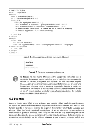 322 | P á g i n a JavaScript
<!DOCTYPE html>
<html lang="es">
<head>
<meta charset="utf-8">
<title>JavaScript</title>
<script>
function agregarelemento() {
var elemento = document.querySelector("section");
var elementonuevo = document.createElement("p");
elementonuevo.innerHTML = "Este es un elemento nuevo";
elemento.appendChild(elementonuevo);
}
</script>
</head>
<body>
<section>
<h1>Sitio Web</h1>
<button type="button" onclick="agregarelemento()">Agregar
Elemento</button>
</section>
</body>
</html>
Listado 6-155: Agregando contenido a un objeto Element
Figura 6-7: Elemento agregado al documento
Lo básico: no hay mucha diferencia entre agregar los elementos con la
propiedad innerHTML o estos métodos, pero el método createElement()
resulta útil cuando trabajamos con aquellas API que requieren objetos
Element para procesar información, como cuando tenemos que procesar una
imagen o un vídeo que no se va a mostrar en pantalla, sino que se envía a un
servidor o se almacena en el disco duro del usuario. Aprenderemos más acerca
de las API en este capítulo y estudiaremos aplicaciones prácticas del método
createElement() más adelante.
6.5 Eventos
Como ya hemos visto, HTML provee atributos para ejecutar código JavaScript cuando ocurre
un evento. En ejemplos recientes hemos implementado el atributo onload para ejecutar una
función cuando el navegador termina de cargar el documento y el atributo onclick que
ejecuta código JavaScript cuando el usuario hace clic en un elemento. Lo que no hemos
mencionado es que estos atributos, como cualquier otro atributo, se pueden configurar desde
JavaScript. Esto se debe a que, como también hemos visto, los atributos de los elementos se
convierten en propiedades de los objetos Element y, por lo tanto, podemos definir sus
 