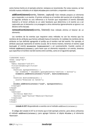 324 | P á g i n a JavaScript
como hemos hecho en el ejemplo anterior, tampoco se recomienda. Por estas razones, se han
incluido nuevos métodos en el objeto Window para controlar y responder a eventos.
addEventListener(evento, listener, captura)—Este método prepara un elemento
para responder a un evento. El primer atributo es el nombre del evento (sin el prefijo on),
el segundo atributo es una referencia a la función que responderá al evento (llamada
listener) y el tercer atributo es un valor booleano que determina si el evento va a ser
capturado por el elemento o se propagará a otros elementos (generalmente se ignora o se
declara como false).
removeEventListener(evento, listener)—Este método elimina el listener de un
elemento.
Los nombres de los eventos que requieren estos métodos no son los mismos que los
nombres de los atributos que hemos utilizado hasta el momento. En realidad, los nombres de los
atributos se han definido agregando el prefijo on al nombre real del evento. Por ejemplo, el
atributo onclick representa el evento click. De la misma manera, tenemos el evento load
(onload), el evento mouseover (onmouseover) y así sucesivamente. Cuando usamos el
método addEventListener() para hacer que un elemento responda a un evento, tenemos
que especificar el nombre real del evento entre comillas, como en el siguiente ejemplo.
<!DOCTYPE html>
<html lang="es">
<head>
<meta charset="utf-8">
<title>JavaScript</title>
<script>
function agregarevento() {
var elemento = document.querySelector("section > button");
elemento.addEventListener("click", mostrarmensaje);
}
function mostrarmensaje() {
alert("Presionó el botón");
}
window.addEventListener("load", agregarevento);
</script>
</head>
<body>
<section>
<h1>Sitio Web</h1>
<button type="button">Mostrar</button>
</section>
</body>
</html>
Listado 6-157: Respondiendo a eventos con el método addEventListener()
El código del Listado 6-157 es el mismo que el del ejemplo anterior, pero ahora utilizamos
el método addEventListener() para agregar listeners al objeto Window y el elemento
<button>.
 