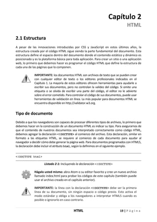 HTML 19 | P á g i n a
Capítulo 2
HTML
2.1 Estructura
A pesar de las innovaciones introducidas por CSS y JavaScript en estos últimos años, la
estructura creada por el código HTML sigue siendo la parte fundamental del documento. Esta
estructura define el espacio dentro del documento donde el contenido estático y dinámico es
posicionado y es la plataforma básica para toda aplicación. Para crear un sitio o una aplicación
web, lo primero que debemos hacer es programar el código HTML que define la estructura de
cada una de las páginas que lo componen.
IMPORTANTE: los documentos HTML son archivos de texto que se pueden crear
con cualquier editor de texto o los editores profesionales indicados en el
Capítulo 1. La mayoría de estos editores ofrecen herramientas para ayudarle a
escribir sus documentos, pero no controlan la validez del código. Si omite una
etiqueta o se olvida de escribir una parte del código, el editor no le advierte
sobre el error cometido. Para controlar el código de sus documentos, puede usar
herramientas de validación en línea. La más popular para documentos HTML se
encuentra disponible en http://validator.w3.org.
Tipo de documento
Debido a que los navegadores son capaces de procesar diferentes tipos de archivos, lo primero que
debemos hacer en la construcción de un documento HTML es indicar su tipo. Para asegurarnos de
que el contenido de nuestros documentos sea interpretado correctamente como código HTML,
debemos agregar la declaración <!DOCTYPE> al comienzo del archivo. Esta declaración, similar en
formato a las etiquetas HTML, se requiere al comienzo de cada documento para ayudar al
navegador a decidir cómo debe generar la página web. Para documentos programados con HTML5,
la declaración debe incluir el atributo html, según la definimos en el siguiente ejemplo.
<!DOCTYPE html>
Listado 2-1: Incluyendo la declaración <!DOCTYPE>
Hágalo usted mismo: abra Atom o su editor favorito y cree un nuevo archivo
llamado index.html para probar los códigos de este capítulo (también puede
usar el archivo creado en el capítulo anterior).
IMPORTANTE: la línea con la declaración <!DOCTYPE> debe ser la primera
línea de su documento, sin ningún espacio o código previo. Esto activa el
modo estándar y obliga a los navegadores a interpretar HTML5 cuando es
posible o ignorarlo en caso contrario.
 