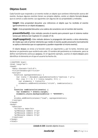 JavaScript 325 | P á g i n a
Objetos Event
Cada función que responde a un evento recibe un objeto que contiene información acerca del
evento. Aunque algunos eventos tienen sus propios objetos, existe un objeto llamado Event
que es común a cada evento. Las siguientes son algunas de sus propiedades y métodos.
target—Esta propiedad devuelve una referencia al objeto que ha recibido el evento
(generalmente es un objeto Element).
type—Esta propiedad devuelve una cadena de caracteres con el nombre del evento.
preventDefault()—Este método cancela el evento para prevenir que el sistema realice
tareas por defecto (ver Capítulo 17, Listado 17-3).
stopPropagation()—Este método detiene la propagación del evento a otros elementos,
de modo que solo el primer elemento que recibe el evento puede procesarlo (normalmente
se aplica a elementos que se superponen y pueden responder al mismo evento).
El objeto Event se envía a la función como un argumento y, por lo tanto, tenemos que
declarar un parámetro que recibirá este valor. El nombre del parámetro es irrelevante, pero se
define normalmente como e o evento. En el siguiente ejemplo, usamos el objeto Event para
identificar el elemento en el que el usuario ha hecho clic.
<!DOCTYPE html>
<html lang="es">
<head>
<meta charset="utf-8">
<title>JavaScript</title>
<script>
function agregareventos() {
var lista = document.querySelectorAll("section > p");
for (var f = 0; f < lista.length; f++) {
var elemento = lista[f];
elemento.addEventListener("click", cambiarcolor);
}
}
function cambiarcolor(evento) {
var elemento = evento.target;
elemento.style.backgroundColor = "#999999";
}
window.addEventListener("load", agregareventos);
</script>
</head>
<body>
<section>
<h1>Sitio Web</h1>
<p>Mensaje número 1</p>
<p>Mensaje número 2</p>
<p>Mensaje número 3</p>
</section>
</body>
</html>
Listado 6-158: Usando objetos Event
 