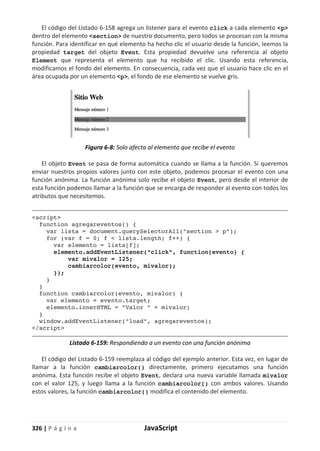 326 | P á g i n a JavaScript
El código del Listado 6-158 agrega un listener para el evento click a cada elemento <p>
dentro del elemento <section> de nuestro documento, pero todos se procesan con la misma
función. Para identificar en qué elemento ha hecho clic el usuario desde la función, leemos la
propiedad target del objeto Event. Esta propiedad devuelve una referencia al objeto
Element que representa el elemento que ha recibido el clic. Usando esta referencia,
modificamos el fondo del elemento. En consecuencia, cada vez que el usuario hace clic en el
área ocupada por un elemento <p>, el fondo de ese elemento se vuelve gris.
Figura 6-8: Solo afecta al elemento que recibe el evento
El objeto Event se pasa de forma automática cuando se llama a la función. Si queremos
enviar nuestros propios valores junto con este objeto, podemos procesar el evento con una
función anónima. La función anónima solo recibe el objeto Event, pero desde el interior de
esta función podemos llamar a la función que se encarga de responder al evento con todos los
atributos que necesitemos.
<script>
function agregareventos() {
var lista = document.querySelectorAll("section > p");
for (var f = 0; f < lista.length; f++) {
var elemento = lista[f];
elemento.addEventListener("click", function(evento) {
var mivalor = 125;
cambiarcolor(evento, mivalor);
});
}
}
function cambiarcolor(evento, mivalor) {
var elemento = evento.target;
elemento.innerHTML = "Valor " + mivalor;
}
window.addEventListener("load", agregareventos);
</script>
Listado 6-159: Respondiendo a un evento con una función anónima
El código del Listado 6-159 reemplaza al código del ejemplo anterior. Esta vez, en lugar de
llamar a la función cambiarcolor() directamente, primero ejecutamos una función
anónima. Esta función recibe el objeto Event, declara una nueva variable llamada mivalor
con el valor 125, y luego llama a la función cambiarcolor() con ambos valores. Usando
estos valores, la función cambiarcolor() modifica el contenido del elemento.
 