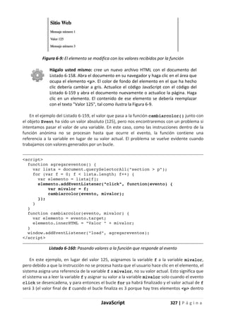 JavaScript 327 | P á g i n a
Figura 6-9: El elemento se modifica con los valores recibidos por la función
Hágalo usted mismo: cree un nuevo archivo HTML con el documento del
Listado 6-158. Abra el documento en su navegador y haga clic en el área que
ocupa el elemento <p>. El color de fondo del elemento en el que ha hecho
clic debería cambiar a gris. Actualice el código JavaScript con el código del
Listado 6-159 y abra el documento nuevamente o actualice la página. Haga
clic en un elemento. El contenido de ese elemento se debería reemplazar
con el texto "Valor 125", tal como ilustra la Figura 6-9.
En el ejemplo del Listado 6-159, el valor que pasa a la función cambiarcolor() junto con
el objeto Event ha sido un valor absoluto (125), pero nos encontraremos con un problema si
intentamos pasar el valor de una variable. En este caso, como las instrucciones dentro de la
función anónima no se procesan hasta que ocurre el evento, la función contiene una
referencia a la variable en lugar de su valor actual. El problema se vuelve evidente cuando
trabajamos con valores generados por un bucle.
<script>
function agregareventos() {
var lista = document.querySelectorAll("section > p");
for (var f = 0; f < lista.length; f++) {
var elemento = lista[f];
elemento.addEventListener("click", function(evento) {
var mivalor = f;
cambiarcolor(evento, mivalor);
});
}
}
function cambiarcolor(evento, mivalor) {
var elemento = evento.target;
elemento.innerHTML = "Valor " + mivalor;
}
window.addEventListener("load", agregareventos);
</script>
Listado 6-160: Pasando valores a la función que responde al evento
En este ejemplo, en lugar del valor 125, asignamos la variable f a la variable mivalor,
pero debido a que la instrucción no se procesa hasta que el usuario hace clic en el elemento, el
sistema asigna una referencia de la variable f a mivalor, no su valor actual. Esto significa que
el sistema va a leer la variable f y asignar su valor a la variable mivalor solo cuando el evento
click se desencadena, y para entonces el bucle for ya habrá finalizado y el valor actual de f
será 3 (el valor final de f cuando el bucle finaliza es 3 porque hay tres elementos <p> dentro
 