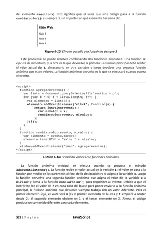 328 | P á g i n a JavaScript
del elemento <section>). Esto significa que el valor que este código pasa a la función
cambiarcolor() es siempre 3, sin importar en qué elemento hacemos clic.
Figura 6-10: El valor pasado a la función es siempre 3
Este problema se puede resolver combinando dos funciones anónimas. Una función se
ejecuta de inmediato, y la otra es la que devuelve la primera. La función principal debe recibir
el valor actual de f, almacenarlo en otra variable y luego devolver una segunda función
anónima con estos valores. La función anónima devuelta es la que se ejecutará cuando ocurra
el evento.
<script>
function agregareventos() {
var lista = document.querySelectorAll("section > p");
for (var f = 0; f < lista.length; f++) {
var elemento = lista[f];
elemento.addEventListener("click", function(x) {
return function(evento) {
var mivalor = x;
cambiarcolor(evento, mivalor);
};
}(f));
}
}
function cambiarcolor(evento, mivalor) {
var elemento = evento.target;
elemento.innerHTML = "Valor " + mivalor;
}
window.addEventListener("load", agregareventos);
</script>
Listado 6-161: Pasando valores con funciones anónimas
La función anónima principal se ejecuta cuando se procesa el método
addEventListener(). La función recibe el valor actual de la variable f (el valor se pasa a la
función por medio de los paréntesis al final de la declaración) y lo asigna a la variable x. Luego
la función devuelve una segunda función anónima que asigna el valor de la variable x a
mivalor y llama a la función cambiarcolor() para responder al evento. Debido a que el
intérprete lee el valor de f en cada ciclo del bucle para poder enviarlo a la función anónima
principal, la función anónima que devuelve siempre trabaja con un valor diferente. Para el
primer elemento <p>, el valor será 0 (es el primer elemento de la lista y f empieza a contar
desde 0), el segundo elemento obtiene un 1 y el tercer elemento un 2. Ahora, el código
produce un contenido diferente para cada elemento.
 