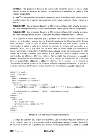330 | P á g i n a JavaScript
screenX—Esta propiedad devuelve la coordenada horizontal donde el ratón estaba
ubicado cuando ha ocurrido el evento. La coordenada se devuelve en píxeles y hace
relación a la pantalla.
screenY—Esta propiedad devuelve la coordenada vertical donde el ratón estaba ubicado
cuando ha ocurrido el evento. La coordenada se devuelve en píxeles y hace relación a la
pantalla.
movementX—Esta propiedad devuelve la diferencia entre la posición actual y la anterior
del ratón en el eje horizontal. El valor se devuelve en píxeles y hace relación a la pantalla.
movementY—Esta propiedad devuelve la diferencia entre la posición actual y la anterior
del ratón en el eje vertical. El valor se devuelve en píxeles y hace relación a la pantalla.
En el Capítulo 3 hemos explicado que la pantalla está dividida en filas y columnas de
píxeles, y los ordenadores usan un sistema de coordenadas para identificar la posición de cada
píxel (ver Figura 3-50). Lo que no hemos mencionado es que este mismo sistema de
coordenadas se aplica a cada área, incluida la pantalla, la ventana del navegador, y los
elementos HTML, por lo que cada uno de ellos tiene su propio origen (sus coordenadas
siempre comienzan en el punto 0, 0). El objeto MouseEvent nos da las coordenadas del ratón
cuando ha ocurrido el evento, pero debido a que cada área tiene su propio sistema de
coordenadas, se obtienen diferentes valores. Por ejemplo, las propiedades clientX y
clientY contienen las coordenadas del ratón en el sistema de coordenadas de la ventana,
pero las propiedades offsetX y offsetY informan de la posición en el sistema de
coordenadas del elemento que recibe el evento. El siguiente ejemplo detecta un clic y muestra
la posición del ratón dentro de la ventana mediante las propiedades clientX y clientY.
<!DOCTYPE html>
<html lang="es">
<head>
<meta charset="utf-8">
<title>JavaScript</title>
<script>
function mostrarposicion(evento) {
alert("Posicion: " + evento.clientX + " / " + evento.clientY);
}
window.addEventListener("click", mostrarposicion);
</script>
</head>
<body>
<section>
<h1>Sitio Web</h1>
<p>Este es mi sitio web</p>
</section>
</body>
</html>
Listado 6-162: Información la posición del ratón
El código del Listado 6-162 responde al evento click en el objeto Window, por lo que un
clic en cualquier parte de la ventana ejecutará la función mostrarposicion() y la posición
del ratón se mostrará en la pantalla. Esta función lee las propiedades clientX y clientY
 