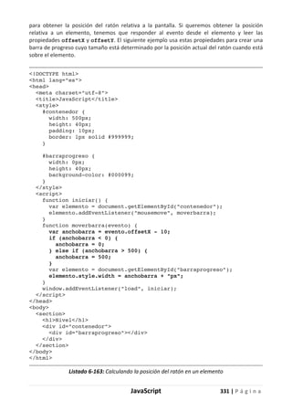 JavaScript 331 | P á g i n a
para obtener la posición del ratón relativa a la pantalla. Si queremos obtener la posición
relativa a un elemento, tenemos que responder al evento desde el elemento y leer las
propiedades offsetX y offsetY. El siguiente ejemplo usa estas propiedades para crear una
barra de progreso cuyo tamaño está determinado por la posición actual del ratón cuando está
sobre el elemento.
<!DOCTYPE html>
<html lang="es">
<head>
<meta charset="utf-8">
<title>JavaScript</title>
<style>
#contenedor {
width: 500px;
height: 40px;
padding: 10px;
border: 1px solid #999999;
}
#barraprogreso {
width: 0px;
height: 40px;
background-color: #000099;
}
</style>
<script>
function iniciar() {
var elemento = document.getElementById("contenedor");
elemento.addEventListener("mousemove", moverbarra);
}
function moverbarra(evento) {
var anchobarra = evento.offsetX - 10;
if (anchobarra < 0) {
anchobarra = 0;
} else if (anchobarra > 500) {
anchobarra = 500;
}
var elemento = document.getElementById("barraprogreso");
elemento.style.width = anchobarra + "px";
}
window.addEventListener("load", iniciar);
</script>
</head>
<body>
<section>
<h1>Nivel</h1>
<div id="contenedor">
<div id="barraprogreso"></div>
</div>
</section>
</body>
</html>
Listado 6-163: Calculando la posición del ratón en un elemento
 