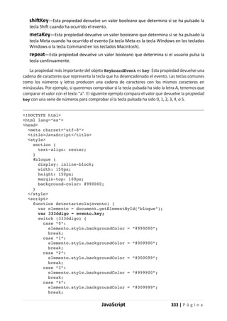 JavaScript 333 | P á g i n a
shiftKey—Esta propiedad devuelve un valor booleano que determina si se ha pulsado la
tecla Shift cuando ha ocurrido el evento.
metaKey—Esta propiedad devuelve un valor booleano que determina si se ha pulsado la
tecla Meta cuando ha ocurrido el evento (la tecla Meta es la tecla Windows en los teclados
Windows o la tecla Command en los teclados Macintosh).
repeat—Esta propiedad devuelve un valor booleano que determina si el usuario pulsa la
tecla continuamente.
La propiedad más importante del objeto KeyboardEvent es key. Esta propiedad devuelve una
cadena de caracteres que representa la tecla que ha desencadenado el evento. Las teclas comunes
como los números y letras producen una cadena de caracteres con los mismos caracteres en
minúsculas. Por ejemplo, si queremos comprobar si la tecla pulsada ha sido la letra A, tenemos que
comparar el valor con el texto "a". El siguiente ejemplo compara el valor que devuelve la propiedad
key con una serie de números para comprobar si la tecla pulsada ha sido 0, 1, 2, 3, 4, o 5.
<!DOCTYPE html>
<html lang=”es”>
<head>
<meta charset=”utf-8”>
<title>JavaScript</title>
<style>
section {
text-align: center;
}
#bloque {
display: inline-block;
width: 150px;
height: 150px;
margin-top: 100px;
background-color: #990000;
}
</style>
<script>
function detectartecla(evento) {
var elemento = document.getElementById(“bloque”);
var 333ódigo = evento.key;
switch (333ódigo) {
case “0”:
elemento.style.backgroundColor = “#990000”;
break;
case “1”:
elemento.style.backgroundColor = “#009900”;
break;
case “2”:
elemento.style.backgroundColor = “#000099”;
break;
case “3”:
elemento.style.backgroundColor = “#999900”;
break;
case “4”:
elemento.style.backgroundColor = “#009999”;
break;
 