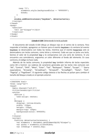 334 | P á g i n a JavaScript
case “5”:
elemento.style.backgroundColor = “#990099”;
break;
}
}
window.addEventListener(“keydown”, detectartecla);
</script>
</head>
<body>
<section>
<div id=”bloque”></div>
</section>
</body>
</html>
Listado 6-164: Detectando la tecla pulsada
El documento del Listado 6-164 dibuja un bloque rojo en el centro de la ventana. Para
responder al teclado, agregamos un listener para el evento keydown a la ventana (el evento
keydown se desencadena con todas las teclas, mientras que el evento keypress solo se
desencadena con teclas comunes, como letras y números). Cada vez que se pulsa una tecla,
leemos el valor de la propiedad key y lo comparamos con una serie de números. Si una
encuentra una coincidencia, asignamos un color diferente al fondo del elemento. En caso
contrario, el código no hace nada.
Además de las teclas comunes, la propiedad key también informa de teclas especiales
como Alt o Control. Las cadenas de caracteres generadas por las teclas más comunes son
“Alt”, “Control”, “Shift”, “Meta”, “Enter”, “Tab”, “Backspace”, “Delete”, “Escape”, “ “ (barra
espaciadora), “ArrowUp”, “ArrowDown”, “ArrowLeft”, “ArrowRight”, “Home”, “End”,
“PageUp”, y “PageDown”. El siguiente código detecta si las flechas se pulsan para cambiar el
tamaño del bloque creado en el ejemplo anterior.
<!DOCTYPE html>
<html lang=”es”>
<head>
<meta charset=”utf-8”>
<title>JavaScript</title>
<style>
section {
text-align: center;
}
#bloque {
display: inline-block;
width: 150px;
height: 150px;
margin-top: 100px;
background-color: #990000;
}
</style>
<script>
function detectartecla(evento) {
var elemento = document.getElementById(“bloque”);
var ancho = elemento.clientWidth;
var 334ódigo = evento.key;
 