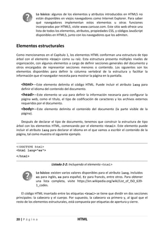 20 | P á g i n a HTML
Lo básico: algunos de los elementos y atributos introducidos en HTML5 no
están disponibles en viejos navegadores como Internet Explorer. Para saber
qué navegadores implementan estos elementos u otras funciones
incorporadas por HTML5, visite www.caniuse.com. Este sitio web ofrece una
lista de todos los elementos, atributos, propiedades CSS, y códigos JavaScript
disponibles en HTML5, junto con los navegadores que los admiten.
Elementos estructurales
Como mencionamos en el Capítulo 1, los elementos HTML conforman una estructura de tipo
árbol con el elemento <html> como su raíz. Esta estructura presenta múltiples niveles de
organización, con algunos elementos a cargo de definir secciones generales del documento y
otros encargados de representar secciones menores o contenido. Los siguientes son los
elementos disponibles para definir la columna vertebral de la estructura y facilitar la
información que el navegador necesita para mostrar la página en la pantalla.
<html>—Este elemento delimita el código HTML. Puede incluir el atributo lang para
definir el idioma del contenido del documento.
<head>—Este elemento se usa para definir la información necesaria para configurar la
página web, como el título, el tipo de codificación de caracteres y los archivos externos
requeridos por el documento.
<body>—Este elemento delimita el contenido del documento (la parte visible de la
página).
Después de declarar el tipo de documento, tenemos que construir la estructura de tipo
árbol con los elementos HTML, comenzando por el elemento <html>. Este elemento puede
incluir el atributo lang para declarar el idioma en el que vamos a escribir el contenido de la
página, tal como muestra el siguiente ejemplo.
<!DOCTYPE html>
<html lang="es">
</html>
Listado 2-2: Incluyendo el elemento <html>
Lo básico: existen varios valores disponibles para el atributo lang, incluidos
en para inglés, es para español, fr para francés, entre otros. Para obtener
una lista completa, visite https://en.wikipedia.org/wiki/List_of_ISO_639-
1_codes.
El código HTML insertado entre las etiquetas <html> se tiene que dividir en dos secciones
principales: la cabecera y el cuerpo. Por supuesto, la cabecera va primero y, al igual que el
resto de los elementos estructurales, está compuesta por etiquetas de apertura y cierre.
 